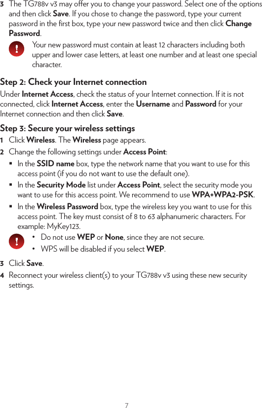 7You can now connect your wireless device:•  Automatically using WPS:1  Start WPS Push Button Conﬁguration (PBC) on your wireless device.2  If your wireless device prompts you to select your access point from a list, select the item that uses the Network Name printed on the back label of your TG788v v3.3  Brieﬂy press the WPS   button on the front panel of your TG788v v3.4  The WPS   LED on the front panel starts blinking orange.5  After maximum two minutes, the WPS   LED will be in either of the following states:•  Solid green: the registration was successful. •  Blinking red: your TG788v v3 could not ﬁnd your wireless device. Try again or connect your wireless devices manually.•  Manually:Conﬁgure your wireless device with the Network Name and Wireless Key printed on the back label of your TG788v v3.9. Conﬁgure your TG788v v3 servicesStep 1: Browse to your TG788v v3 web interface1  Browse to http://192.168.1.1 (this is the default IP address of your TG788v v3) on a computer or device that is currently connected to your TG788v v3 (either wired or wirelessly).2  Your TG788v v3 web interface appears. By default, you are logged in as guest. This means that some items may hidden. To view all items, click Sign In and enter admin as user name and the ACCESS KEY printed on the product label of your TG788v v3 as password.WPS3  The TG788v v3 may oer you to change your password. Select one of the options and then click Save. If you chose to change the password, type your current password in the ﬁrst box, type your new password twice and then click Change Password.Your new password must contain at least 12 characters including both upper and lower case letters, at least one number and at least one special character.Step 2: Check your Internet connectionUnder Internet Access, check the status of your Internet connection. If it is not connected, click Internet Access, enter the Username and Password for your Internet connection and then click Save.Step 3: Secure your wireless settings1  Click Wireless. The Wireless page appears.2  Change the following settings under Access Point: In the SSID name box, type the network name that you want to use for this access point (if you do not want to use the default one). In the Security Mode list under Access Point, select the security mode you want to use for this access point. We recommend to use WPA+WPA2-PSK. In the Wireless Password box, type the wireless key you want to use for this access point. The key must consist of 8 to 63 alphanumeric characters. For example: MyKey123.•  Do not use WEP or None, since they are not secure.•  WPS will be disabled if you select WEP.3  Click Save.4  Reconnect your wireless client(s) to your TG788v v3 using these new security settings.