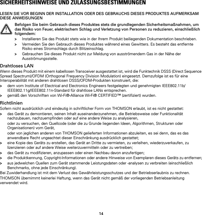 14SICHERHEITSHINWEISE UND ZULASSUNGSBESTIMMUNGENLESEN SIE VOR BEGINN DER INSTALLATION ODER DES GEBRAUCHS DIESES PRODUKTES AUFMERKSAM DIESE ANWEISUNGENDrahtloses LANWenn dieses Produkt mit einem kabellosen Transceiver ausgestattet ist, wird die Funktechnik DSSS (Direct Sequence Spread Spectrum)/OFDM (Orthogonal Frequency Division Modulation) eingesetzt. Demzufolge ist es für eine Interoperabilität mit anderen drahtlosen DSSS/OFDM-Produkten konstruiert, die:&gt;dem vom Institute of Electrical and Electronics Engineers festgelegten und genehmigten IEEE802.11b/IEEE802.11g/IEEE802.11n-Standard für drahtlose LANs entsprechen.&gt;gemäß den Vorschriften von Wi-Fi®-Alliance Wi-Fi® CERTIFIED™ (zertifiziert) wurden.RichtlinienSofern nicht ausdrücklich und eindeutig in schriftlicher Form von THOMSON erlaubt, ist es nicht gestattet:&gt;das Gerät zu demontieren, seinen Inhalt auseinanderzunehmen, die Betriebsweise oder Funktionalität nachzubauen, nachzuempfinden oder auf eine andere Weise zu analysieren,oder zu versuchen, den Quellcode (oder die zu Grunde liegenden Ideen, Algorithmen, Strukturen oder Organisationen) vom Gerät,oder von jeglichen anderen von THOMSON gelieferten Informationen abzuleiten, es sei denn, das es das anwendbare Recht ungeachtet dieser Einschränkung ausdrücklich gestattet;&gt;eine Kopie des Geräts zu erstellen, das Gerät an Dritte zu vermieten, zu verleihen, wiederzuverkaufen, zu lizenzieren oder auf andere Weise weiterzuvermitteln oder zu vertreiben;&gt;das Gerät zu modifizieren, anzupassen oder einen Nachbau davon anzufertigen;&gt;die Produktkennung, Copyright-Informationen oder andere Hinweise von Exemplaren dieses Geräts zu entfernen;&gt;aus jedwelchen Quellen zum Gerät stammende Leistungsdaten oder -analysen zu verbreiten (einschließlich Benchmarks, ohne jede Einschränkung).Bei Zuwiderhandlung ist mit dem Verlust des Gewährleistungsschutzes und der Betriebserlaubnis zu rechnen.THOMSON übernimmt keinerlei Haftung, wenn das Gerät nicht gemäß der vorliegenden Betriebsanleitung verwendet wird.!Befolgen Sie beim Gebrauch dieses Produktes stets die grundlegenden Sicherheitsmaßnahmen, um das Risiko von Feuer, elektrischem Schlag und Verletzung von Personen zu reduzieren, einschließlich folgendem:&gt;Installieren Sie das Produkt stets wie in der Ihrem Produkt beiliegenden Dokumentation beschrieben.&gt;Vermeiden Sie den Gebrauch dieses Produktes während eines Gewitters. Es besteht das entfernte Risiko eines Stromschlags durch Blitzeinschlag.&gt;Gebrauchen Sie dieses Produkt nicht zur Meldung von ausströmendem Gas in der Nähe der Ausströmungsstelle.