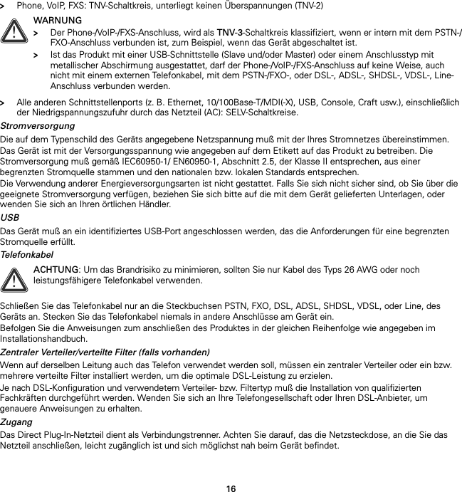 16&gt;Phone, VoIP, FXS: TNV-Schaltkreis, unterliegt keinen Überspannungen (TNV-2)&gt;Alle anderen Schnittstellenports (z. B. Ethernet, 10/100Base-T/MDI(-X), USB, Console, Craft usw.), einschließlich der Niedrigspannungszufuhr durch das Netzteil (AC): SELV-Schaltkreise.StromversorgungDie auf dem Typenschild des Geräts angegebene Netzspannung muß mit der Ihres Stromnetzes übereinstimmen.Das Gerät ist mit der Versorgungsspannung wie angegeben auf dem Etikett auf das Produkt zu betreiben. Die Stromversorgung muß gemäß IEC60950-1/ EN60950-1, Abschnitt 2.5, der Klasse II entsprechen, aus einer begrenzten Stromquelle stammen und den nationalen bzw. lokalen Standards entsprechen.Die Verwendung anderer Energieversorgungsarten ist nicht gestattet. Falls Sie sich nicht sicher sind, ob Sie über die geeignete Stromversorgung verfügen, beziehen Sie sich bitte auf die mit dem Gerät gelieferten Unterlagen, oder wenden Sie sich an Ihren örtlichen Händler.USBDas Gerät muß an ein identifiziertes USB-Port angeschlossen werden, das die Anforderungen für eine begrenzten Stromquelle erfüllt.TelefonkabelSchließen Sie das Telefonkabel nur an die Steckbuchsen PSTN, FXO, DSL, ADSL, SHDSL, VDSL, oder Line, des Geräts an. Stecken Sie das Telefonkabel niemals in andere Anschlüsse am Gerät ein.Befolgen Sie die Anweisungen zum anschließen des Produktes in der gleichen Reihenfolge wie angegeben im Installationshandbuch.Zentraler Verteiler/verteilte Filter (falls vorhanden)Wenn auf derselben Leitung auch das Telefon verwendet werden soll, müssen ein zentraler Verteiler oder ein bzw. mehrere verteilte Filter installiert werden, um die optimale DSL-Leistung zu erzielen.Je nach DSL-Konfiguration und verwendetem Verteiler- bzw. Filtertyp muß die Installation von qualifizierten Fachkräften durchgeführt werden. Wenden Sie sich an Ihre Telefongesellschaft oder Ihren DSL-Anbieter, um genauere Anweisungen zu erhalten.ZugangDas Direct Plug-In-Netzteil dient als Verbindungstrenner. Achten Sie darauf, das die Netzsteckdose, an die Sie das Netzteil anschließen, leicht zugänglich ist und sich möglichst nah beim Gerät befindet.!WARNUNG&gt;Der Phone-/VoIP-/FXS-Anschluss, wird als TNV-3-Schaltkreis klassifiziert, wenn er intern mit dem PSTN-/FXO-Anschluss verbunden ist, zum Beispiel, wenn das Gerät abgeschaltet ist.&gt;Ist das Produkt mit einer USB-Schnittstelle (Slave und/oder Master) oder einem Anschlusstyp mit metallischer Abschirmung ausgestattet, darf der Phone-/VoIP-/FXS-Anschluss auf keine Weise, auch nicht mit einem externen Telefonkabel, mit dem PSTN-/FXO-, oder DSL-, ADSL-, SHDSL-, VDSL-, Line-Anschluss verbunden werden.!ACHTUNG: Um das Brandrisiko zu minimieren, sollten Sie nur Kabel des Typs 26 AWG oder noch leistungsfähigere Telefonkabel verwenden.