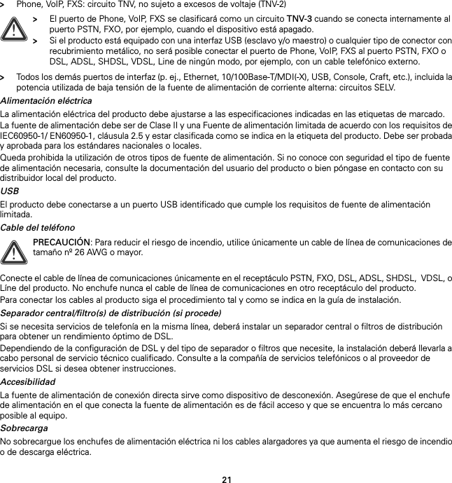 21&gt;Phone, VoIP, FXS: circuito TNV, no sujeto a excesos de voltaje (TNV-2)&gt;Todos los demás puertos de interfaz (p. ej., Ethernet, 10/100Base-T/MDI(-X), USB, Console, Craft, etc.), incluida la potencia utilizada de baja tensión de la fuente de alimentación de corriente alterna: circuitos SELV.Alimentación eléctricaLa alimentación eléctrica del producto debe ajustarse a las especificaciones indicadas en las etiquetas de marcado.La fuente de alimentación debe ser de Clase II y una Fuente de alimentación limitada de acuerdo con los requisitos de IEC60950-1/ EN60950-1, cláusula 2.5 y estar clasificada como se indica en la etiqueta del producto. Debe ser probada y aprobada para los estándares nacionales o locales.Queda prohibida la utilización de otros tipos de fuente de alimentación. Si no conoce con seguridad el tipo de fuente de alimentación necesaria, consulte la documentación del usuario del producto o bien póngase en contacto con su distribuidor local del producto.USBEl producto debe conectarse a un puerto USB identificado que cumple los requisitos de fuente de alimentación limitada.Cable del teléfonoConecte el cable de línea de comunicaciones únicamente en el receptáculo PSTN, FXO, DSL, ADSL, SHDSL,  VDSL, o Líne del producto. No enchufe nunca el cable de línea de comunicaciones en otro receptáculo del producto.Para conectar los cables al producto siga el procedimiento tal y como se indica en la guía de instalación.Separador central/filtro(s) de distribución (si procede)Si se necesita servicios de telefonía en la misma línea, deberá instalar un separador central o filtros de distribución para obtener un rendimiento óptimo de DSL.Dependiendo de la configuración de DSL y del tipo de separador o filtros que necesite, la instalación deberá llevarla a cabo personal de servicio técnico cualificado. Consulte a la compañía de servicios telefónicos o al proveedor de servicios DSL si desea obtener instrucciones.AccesibilidadLa fuente de alimentación de conexión directa sirve como dispositivo de desconexión. Asegúrese de que el enchufe de alimentación en el que conecta la fuente de alimentación es de fácil acceso y que se encuentra lo más cercano posible al equipo.SobrecargaNo sobrecargue los enchufes de alimentación eléctrica ni los cables alargadores ya que aumenta el riesgo de incendio o de descarga eléctrica.!&gt;El puerto de Phone, VoIP, FXS se clasificará como un circuito TNV-3 cuando se conecta internamente al puerto PSTN, FXO, por ejemplo, cuando el dispositivo está apagado.&gt;Si el producto está equipado con una interfaz USB (esclavo y/o maestro) o cualquier tipo de conector con recubrimiento metálico, no será posible conectar el puerto de Phone, VoIP, FXS al puerto PSTN, FXO o DSL, ADSL, SHDSL, VDSL, Line de ningún modo, por ejemplo, con un cable telefónico externo.!PRECAUCIÓN: Para reducir el riesgo de incendio, utilice únicamente un cable de línea de comunicaciones de tamaño nº 26 AWG o mayor.