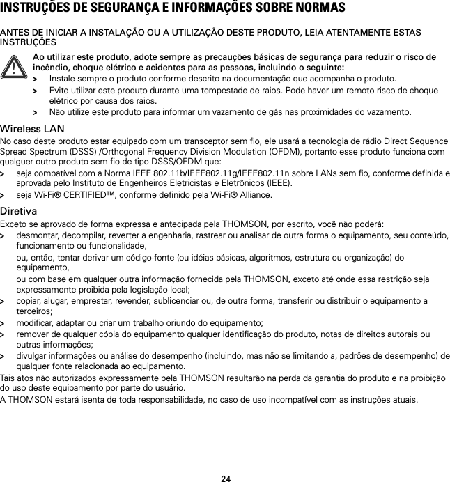 24INSTRUÇÕES DE SEGURANÇA E INFORMAÇÕES SOBRE NORMASANTES DE INICIAR A INSTALAÇÃO OU A UTILIZAÇÃO DESTE PRODUTO, LEIA ATENTAMENTE ESTAS INSTRUÇÕESWireless LANNo caso deste produto estar equipado com um transceptor sem fio, ele usará a tecnologia de rádio Direct Sequence Spread Spectrum (DSSS) /Orthogonal Frequency Division Modulation (OFDM), portanto esse produto funciona com qualguer outro produto sem fio de tipo DSSS/OFDM que:&gt;seja compatível com a Norma IEEE 802.11b/IEEE802.11g/IEEE802.11n sobre LANs sem fio, conforme definida e aprovada pelo Instituto de Engenheiros Eletricistas e Eletrônicos (IEEE).&gt;seja Wi-Fi® CERTIFIED™, conforme definido pela Wi-Fi® Alliance.DiretivaExceto se aprovado de forma expressa e antecipada pela THOMSON, por escrito, você não poderá:&gt;desmontar, decompilar, reverter a engenharia, rastrear ou analisar de outra forma o equipamento, seu conteúdo, funcionamento ou funcionalidade,ou, então, tentar derivar um código-fonte (ou idéias básicas, algoritmos, estrutura ou organização) do equipamento,ou com base em qualquer outra informação fornecida pela THOMSON, exceto até onde essa restrição seja expressamente proibida pela legislação local;&gt;copiar, alugar, emprestar, revender, sublicenciar ou, de outra forma, transferir ou distribuir o equipamento a terceiros;&gt;modificar, adaptar ou criar um trabalho oriundo do equipamento;&gt;remover de qualquer cópia do equipamento qualquer identificação do produto, notas de direitos autorais ou outras informações;&gt;divulgar informações ou análise do desempenho (incluindo, mas não se limitando a, padrões de desempenho) de qualquer fonte relacionada ao equipamento.Tais atos não autorizados expressamente pela THOMSON resultarão na perda da garantia do produto e na proibição do uso deste equipamento por parte do usuário.A THOMSON estará isenta de toda responsabilidade, no caso de uso incompatível com as instruções atuais.!Ao utilizar este produto, adote sempre as precauções básicas de segurança para reduzir o risco de incêndio, choque elétrico e acidentes para as pessoas, incluindo o seguinte:&gt;Instale sempre o produto conforme descrito na documentação que acompanha o produto.&gt;Evite utilizar este produto durante uma tempestade de raios. Pode haver um remoto risco de choque elétrico por causa dos raios.&gt;Não utilize este produto para informar um vazamento de gás nas proximidades do vazamento.