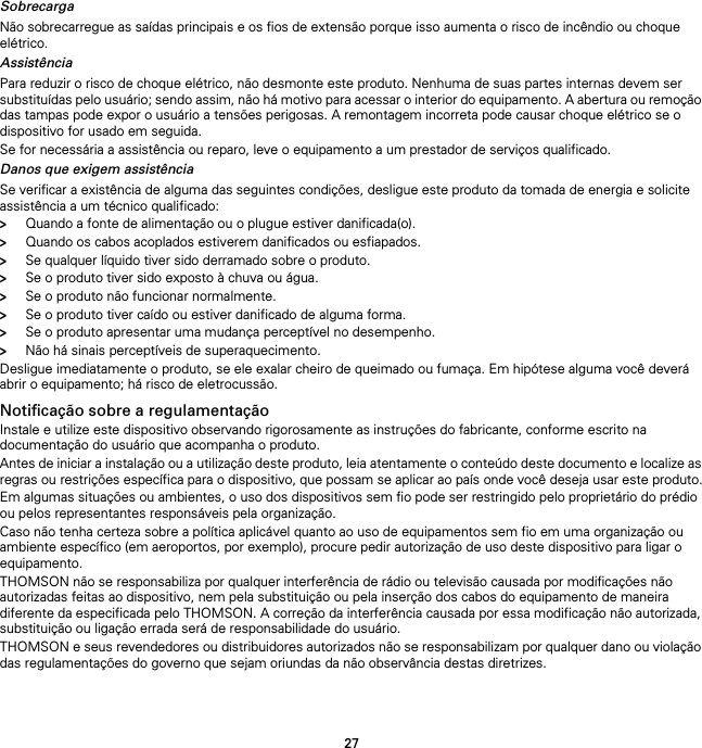 27SobrecargaNão sobrecarregue as saídas principais e os fios de extensão porque isso aumenta o risco de incêndio ou choque elétrico.AssistênciaPara reduzir o risco de choque elétrico, não desmonte este produto. Nenhuma de suas partes internas devem ser substituídas pelo usuário; sendo assim, não há motivo para acessar o interior do equipamento. A abertura ou remoção das tampas pode expor o usuário a tensões perigosas. A remontagem incorreta pode causar choque elétrico se o dispositivo for usado em seguida.Se for necessária a assistência ou reparo, leve o equipamento a um prestador de serviços qualificado.Danos que exigem assistênciaSe verificar a existência de alguma das seguintes condições, desligue este produto da tomada de energia e solicite assistência a um técnico qualificado:&gt;Quando a fonte de alimentação ou o plugue estiver danificada(o).&gt;Quando os cabos acoplados estiverem danificados ou esfiapados.&gt;Se qualquer líquido tiver sido derramado sobre o produto.&gt;Se o produto tiver sido exposto à chuva ou água.&gt;Se o produto não funcionar normalmente.&gt;Se o produto tiver caído ou estiver danificado de alguma forma.&gt;Se o produto apresentar uma mudança perceptível no desempenho.&gt;Não há sinais perceptíveis de superaquecimento.Desligue imediatamente o produto, se ele exalar cheiro de queimado ou fumaça. Em hipótese alguma você deverá abrir o equipamento; há risco de eletrocussão.Notificação sobre a regulamentaçãoInstale e utilize este dispositivo observando rigorosamente as instruções do fabricante, conforme escrito na documentação do usuário que acompanha o produto.Antes de iniciar a instalação ou a utilização deste produto, leia atentamente o conteúdo deste documento e localize as regras ou restrições específica para o dispositivo, que possam se aplicar ao país onde você deseja usar este produto.Em algumas situações ou ambientes, o uso dos dispositivos sem fio pode ser restringido pelo proprietário do prédio ou pelos representantes responsáveis pela organização.Caso não tenha certeza sobre a política aplicável quanto ao uso de equipamentos sem fio em uma organização ou ambiente específico (em aeroportos, por exemplo), procure pedir autorização de uso deste dispositivo para ligar o equipamento.THOMSON não se responsabiliza por qualquer interferência de rádio ou televisão causada por modificações não autorizadas feitas ao dispositivo, nem pela substituição ou pela inserção dos cabos do equipamento de maneira diferente da especificada pelo THOMSON. A correção da interferência causada por essa modificação não autorizada, substituição ou ligação errada será de responsabilidade do usuário.THOMSON e seus revendedores ou distribuidores autorizados não se responsabilizam por qualquer dano ou violação das regulamentações do governo que sejam oriundas da não observância destas diretrizes.