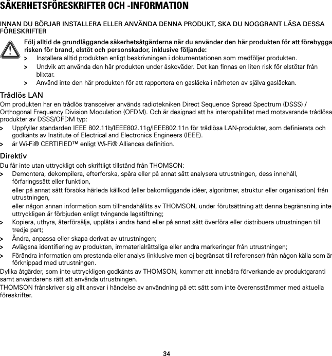 34SÄKERHETSFÖRESKRIFTER OCH -INFORMATIONINNAN DU BÖRJAR INSTALLERA ELLER ANVÄNDA DENNA PRODUKT, SKA DU NOGGRANT LÄSA DESSA FÖRESKRIFTERTrådlös LANOm produkten har en trådlös transceiver används radiotekniken Direct Sequence Spread Spectrum (DSSS) /Orthogonal Frequency Division Modulation (OFDM). Och är designad att ha interopabilitet med motsvarande trådlösa produkter av DSSS/OFDM typ:&gt;Uppfyller standarden IEEE 802.11b/IEEE802.11g/IEEE802.11n för trådlösa LAN-produkter, som definierats och godkänts av Institute of Electrical and Electronics Engineers (IEEE).&gt;är Wi-Fi® CERTIFIED™ enligt Wi-Fi® Alliances definition.DirektivDu får inte utan uttryckligt och skriftligt tillstånd från THOMSON:&gt;Demontera, dekompilera, efterforska, spåra eller på annat sätt analysera utrustningen, dess innehåll, förfaringssätt eller funktion,eller på annat sätt försöka härleda källkod (eller bakomliggande idéer, algoritmer, struktur eller organisation) från utrustningen,eller någon annan information som tillhandahållits av THOMSON, under förutsättning att denna begränsning inte uttryckligen är förbjuden enligt tvingande lagstiftning;&gt;Kopiera, uthyra, återförsälja, upplåta i andra hand eller på annat sätt överföra eller distribuera utrustningen till tredje part;&gt;Ändra, anpassa eller skapa derivat av utrustningen;&gt;Avlägsna identifiering av produkten, immaterialrättsliga eller andra markeringar från utrustningen;&gt;Förändra information om prestanda eller analys (inklusive men ej begränsat till referenser) från någon källa som är förknippad med utrustningen.Dylika åtgärder, som inte uttryckligen godkänts av THOMSON, kommer att innebära förverkande av produktgaranti samt användarens rätt att använda utrustningen.THOMSON frånskriver sig allt ansvar i händelse av användning på ett sätt som inte överensstämmer med aktuella föreskrifter.!Följ alltid de grundläggande säkerhetsåtgärderna när du använder den här produkten för att förebygga risken för brand, elstöt och personskador, inklusive följande:&gt;Installera alltid produkten enligt beskrivningen i dokumentationen som medföljer produkten.&gt;Undvik att använda den här produkten under åskoväder. Det kan finnas en liten risk för elstötar från blixtar.&gt;Använd inte den här produkten för att rapportera en gasläcka i närheten av själva gasläckan.