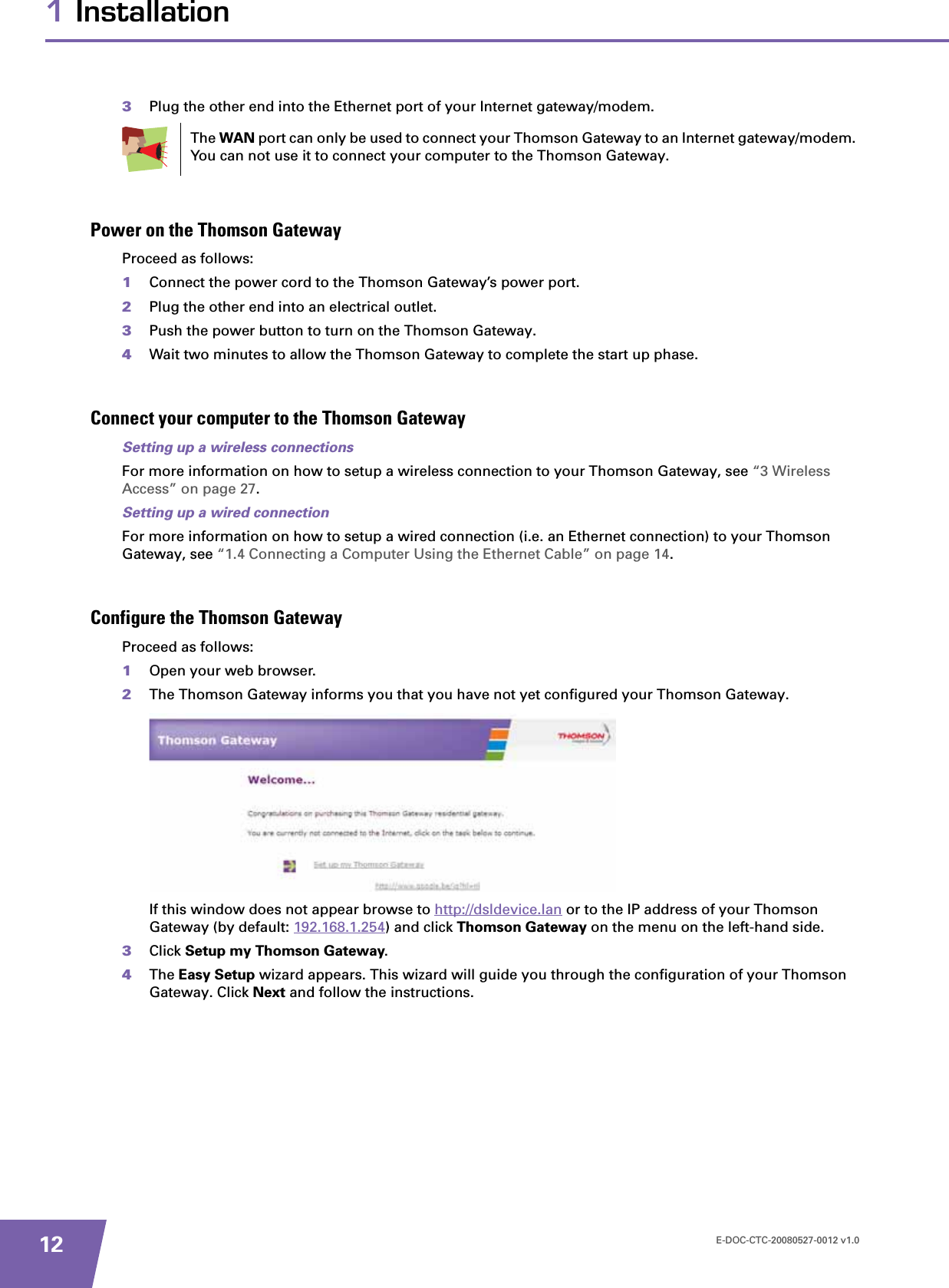 E-DOC-CTC-20080527-0012 v1.0121 Installation3Plug the other end into the Ethernet port of your Internet gateway/modem.Power on the Thomson GatewayProceed as follows:1Connect the power cord to the Thomson Gateway’s power port.2Plug the other end into an electrical outlet.3Push the power button to turn on the Thomson Gateway.4Wait two minutes to allow the Thomson Gateway to complete the start up phase.Connect your computer to the Thomson GatewaySetting up a wireless connectionsFor more information on how to setup a wireless connection to your Thomson Gateway, see “3 Wireless Access” on page 27.Setting up a wired connectionFor more information on how to setup a wired connection (i.e. an Ethernet connection) to your Thomson Gateway, see “1.4 Connecting a Computer Using the Ethernet Cable” on page 14.Configure the Thomson GatewayProceed as follows:1Open your web browser.2The Thomson Gateway informs you that you have not yet configured your Thomson Gateway.If this window does not appear browse to http://dsldevice.lan or to the IP address of your Thomson Gateway (by default: 192.168.1.254) and click Thomson Gateway on the menu on the left-hand side.3Click Setup my Thomson Gateway.4The Easy Setup wizard appears. This wizard will guide you through the configuration of your Thomson Gateway. Click Next and follow the instructions.The WAN port can only be used to connect your Thomson Gateway to an Internet gateway/modem. You can not use it to connect your computer to the Thomson Gateway.