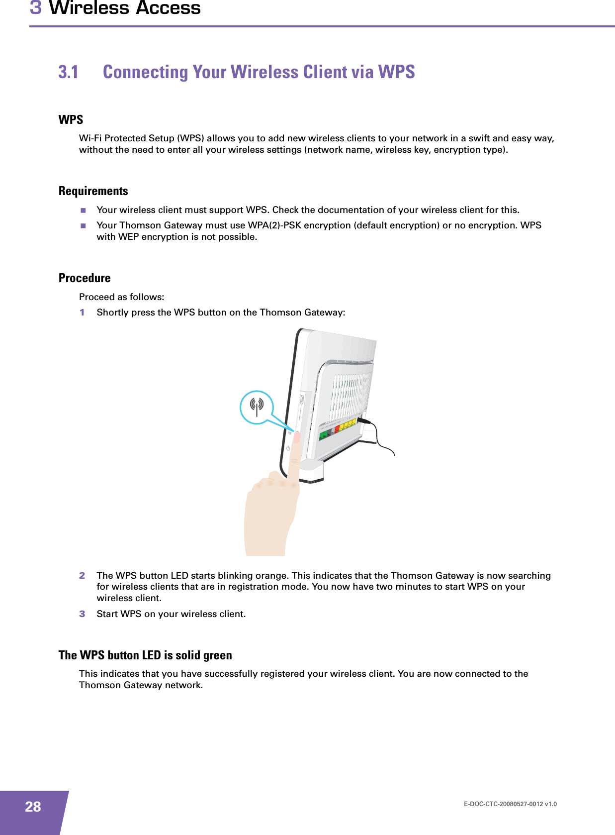 E-DOC-CTC-20080527-0012 v1.0283 Wireless Access3.1 Connecting Your Wireless Client via WPSWPSWi-Fi Protected Setup (WPS) allows you to add new wireless clients to your network in a swift and easy way, without the need to enter all your wireless settings (network name, wireless key, encryption type).RequirementsYour wireless client must support WPS. Check the documentation of your wireless client for this.Your Thomson Gateway must use WPA(2)-PSK encryption (default encryption) or no encryption. WPS with WEP encryption is not possible.ProcedureProceed as follows:1Shortly press the WPS button on the Thomson Gateway:2The WPS button LED starts blinking orange. This indicates that the Thomson Gateway is now searching for wireless clients that are in registration mode. You now have two minutes to start WPS on your wireless client.3Start WPS on your wireless client.The WPS button LED is solid greenThis indicates that you have successfully registered your wireless client. You are now connected to the Thomson Gateway network.