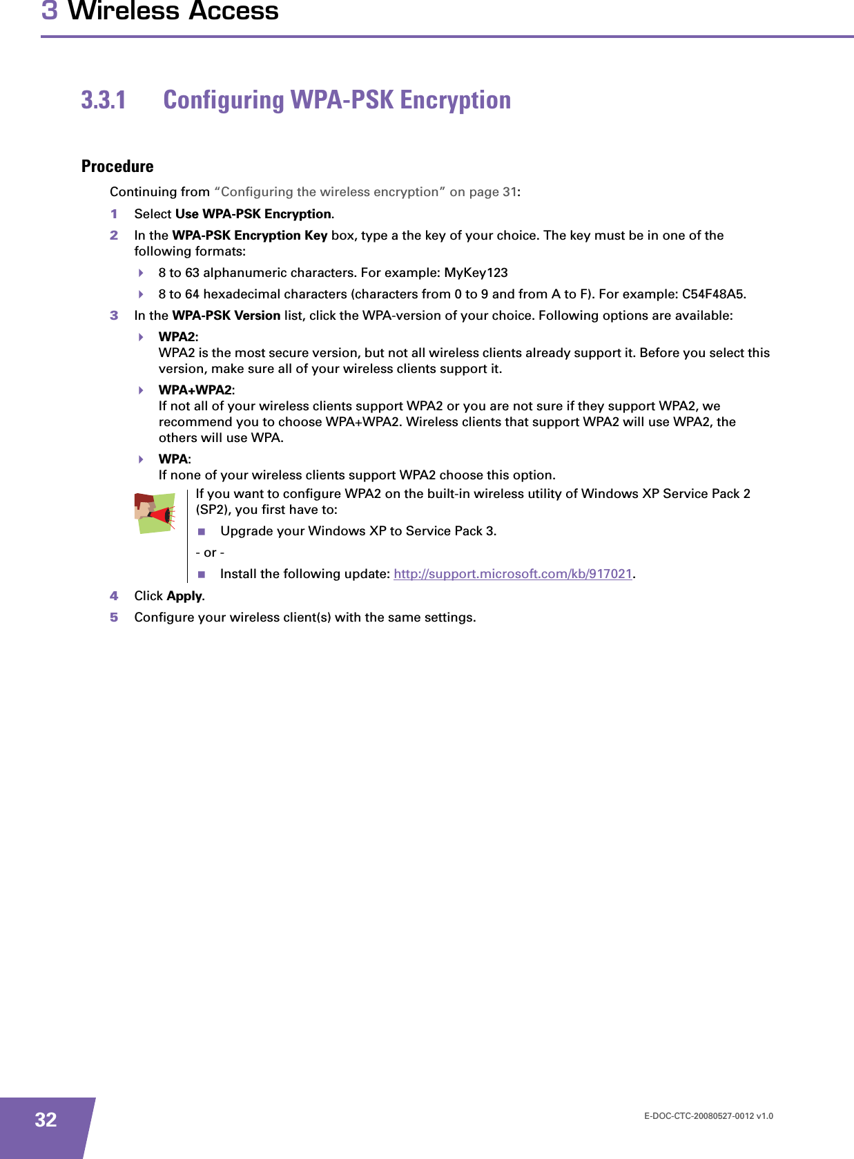E-DOC-CTC-20080527-0012 v1.0323 Wireless Access3.3.1 Configuring WPA-PSK EncryptionProcedureContinuing from “Configuring the wireless encryption” on page 31:1Select Use WPA-PSK Encryption.2In the WPA-PSK Encryption Key box, type a the key of your choice. The key must be in one of the following formats:8 to 63 alphanumeric characters. For example: MyKey1238 to 64 hexadecimal characters (characters from 0 to 9 and from A to F). For example: C54F48A5.3In the WPA-PSK Version list, click the WPA-version of your choice. Following options are available:WPA2:WPA2 is the most secure version, but not all wireless clients already support it. Before you select this version, make sure all of your wireless clients support it.WPA+WPA2:If not all of your wireless clients support WPA2 or you are not sure if they support WPA2, we recommend you to choose WPA+WPA2. Wireless clients that support WPA2 will use WPA2, the others will use WPA.WPA:If none of your wireless clients support WPA2 choose this option.4Click Apply.5Configure your wireless client(s) with the same settings.If you want to configure WPA2 on the built-in wireless utility of Windows XP Service Pack 2 (SP2), you first have to:Upgrade your Windows XP to Service Pack 3.- or -Install the following update: http://support.microsoft.com/kb/917021.