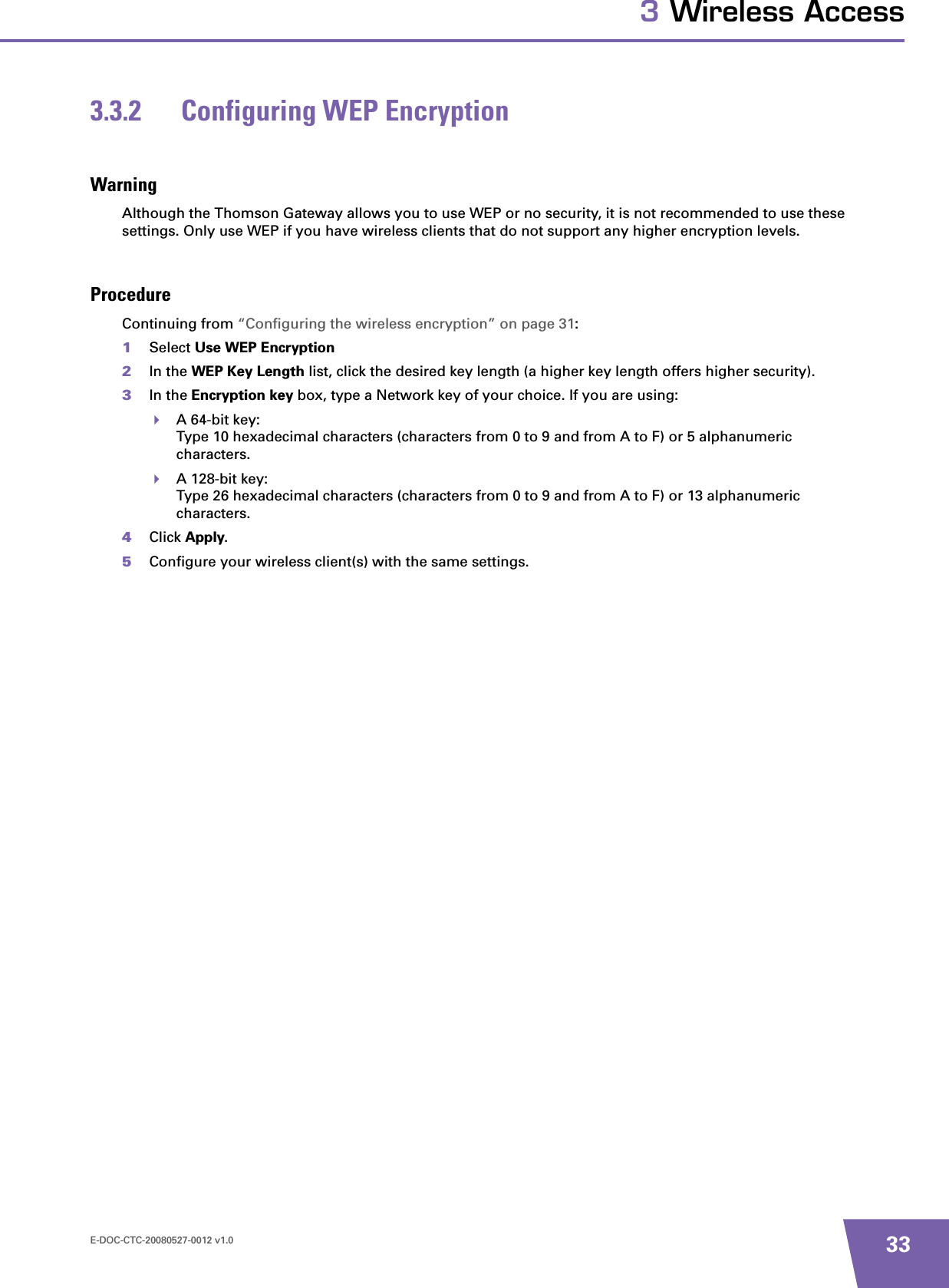 E-DOC-CTC-20080527-0012 v1.0 333 Wireless Access3.3.2 Configuring WEP EncryptionWarningAlthough the Thomson Gateway allows you to use WEP or no security, it is not recommended to use these settings. Only use WEP if you have wireless clients that do not support any higher encryption levels.ProcedureContinuing from “Configuring the wireless encryption” on page 31:1Select Use WEP Encryption2In the WEP Key Length list, click the desired key length (a higher key length offers higher security). 3In the Encryption key box, type a Network key of your choice. If you are using:A 64-bit key:Type 10 hexadecimal characters (characters from 0 to 9 and from A to F) or 5 alphanumeric characters.A 128-bit key:Type 26 hexadecimal characters (characters from 0 to 9 and from A to F) or 13 alphanumeric characters.4Click Apply.5Configure your wireless client(s) with the same settings.