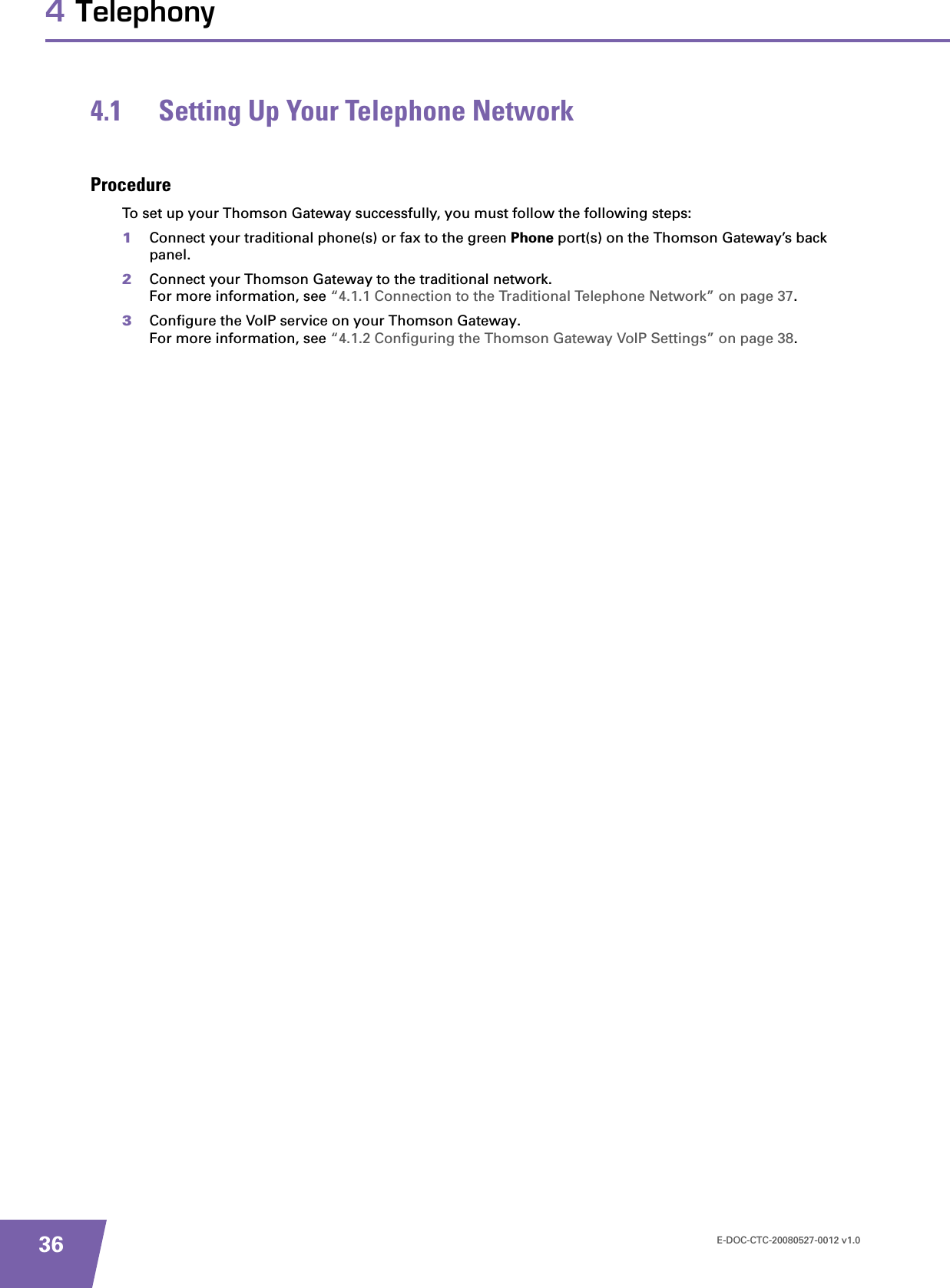 E-DOC-CTC-20080527-0012 v1.0364 Telephony4.1 Setting Up Your Telephone NetworkProcedureTo set up your Thomson Gateway successfully, you must follow the following steps:1Connect your traditional phone(s) or fax to the green Phone port(s) on the Thomson Gateway’s back panel.2Connect your Thomson Gateway to the traditional network.For more information, see “4.1.1 Connection to the Traditional Telephone Network” on page 37.3Configure the VoIP service on your Thomson Gateway.For more information, see “4.1.2 Configuring the Thomson Gateway VoIP Settings” on page 38.