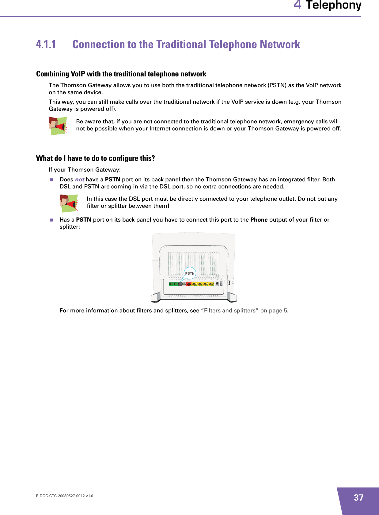 E-DOC-CTC-20080527-0012 v1.0 374 Telephony4.1.1 Connection to the Traditional Telephone NetworkCombining VoIP with the traditional telephone networkThe Thomson Gateway allows you to use both the traditional telephone network (PSTN) as the VoIP network on the same device.This way, you can still make calls over the traditional network if the VoIP service is down (e.g. your Thomson Gateway is powered off).What do I have to do to configure this?If your Thomson Gateway:Does not have a PSTN port on its back panel then the Thomson Gateway has an integrated filter. Both DSL and PSTN are coming in via the DSL port, so no extra connections are needed.Has a PSTN port on its back panel you have to connect this port to the Phone output of your filter or splitter:For more information about filters and splitters, see “Filters and splitters” on page 5.Be aware that, if you are not connected to the traditional telephone network, emergency calls will not be possible when your Internet connection is down or your Thomson Gateway is powered off.In this case the DSL port must be directly connected to your telephone outlet. Do not put any filter or splitter between them!PSTN