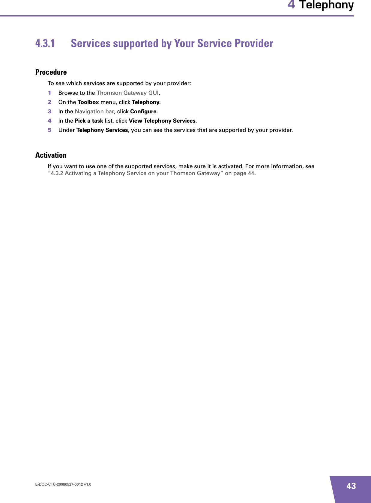 E-DOC-CTC-20080527-0012 v1.0 434 Telephony4.3.1 Services supported by Your Service ProviderProcedureTo see which services are supported by your provider:1Browse to the Thomson Gateway GUI.2On the Toolbox menu, click Telephony.3In the Navigation bar, click Configure.4In the Pick a task list, click View Telephony Services.5Under Telephony Services, you can see the services that are supported by your provider.ActivationIf you want to use one of the supported services, make sure it is activated. For more information, see “4.3.2 Activating a Telephony Service on your Thomson Gateway” on page 44.