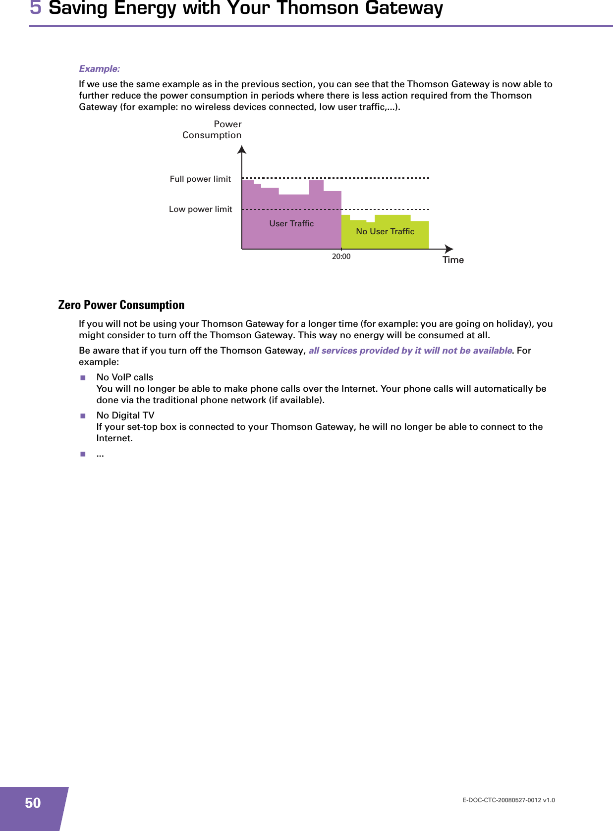 E-DOC-CTC-20080527-0012 v1.0505 Saving Energy with Your Thomson GatewayExample:If we use the same example as in the previous section, you can see that the Thomson Gateway is now able to further reduce the power consumption in periods where there is less action required from the Thomson Gateway (for example: no wireless devices connected, low user traffic,...).Zero Power ConsumptionIf you will not be using your Thomson Gateway for a longer time (for example: you are going on holiday), you might consider to turn off the Thomson Gateway. This way no energy will be consumed at all.Be aware that if you turn off the Thomson Gateway, all services provided by it will not be available. For example:No VoIP callsYou will no longer be able to make phone calls over the Internet. Your phone calls will automatically be done via the traditional phone network (if available).No Digital TVIf your set-top box is connected to your Thomson Gateway, he will no longer be able to connect to the Internet....No User TrafficUser TrafficTime20:00 TimePowerConsumptionFull power limitLow power limit