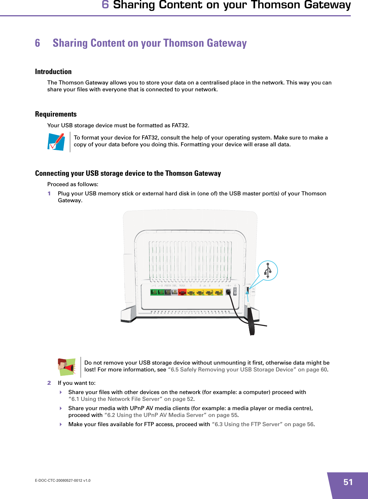 E-DOC-CTC-20080527-0012 v1.0 516 Sharing Content on your Thomson Gateway6 Sharing Content on your Thomson GatewayIntroductionThe Thomson Gateway allows you to store your data on a centralised place in the network. This way you can share your files with everyone that is connected to your network.RequirementsYour USB storage device must be formatted as FAT32.Connecting your USB storage device to the Thomson GatewayProceed as follows:1Plug your USB memory stick or external hard disk in (one of) the USB master port(s) of your Thomson Gateway.2If you want to:Share your files with other devices on the network (for example: a computer) proceed with “6.1 Using the Network File Server” on page 52.Share your media with UPnP AV media clients (for example: a media player or media centre), proceed with “6.2 Using the UPnP AV Media Server” on page 55.Make your files available for FTP access, proceed with “6.3 Using the FTP Server” on page 56.To format your device for FAT32, consult the help of your operating system. Make sure to make a copy of your data before you doing this. Formatting your device will erase all data.Do not remove your USB storage device without unmounting it first, otherwise data might be lost! For more information, see “6.5 Safely Removing your USB Storage Device” on page 60.