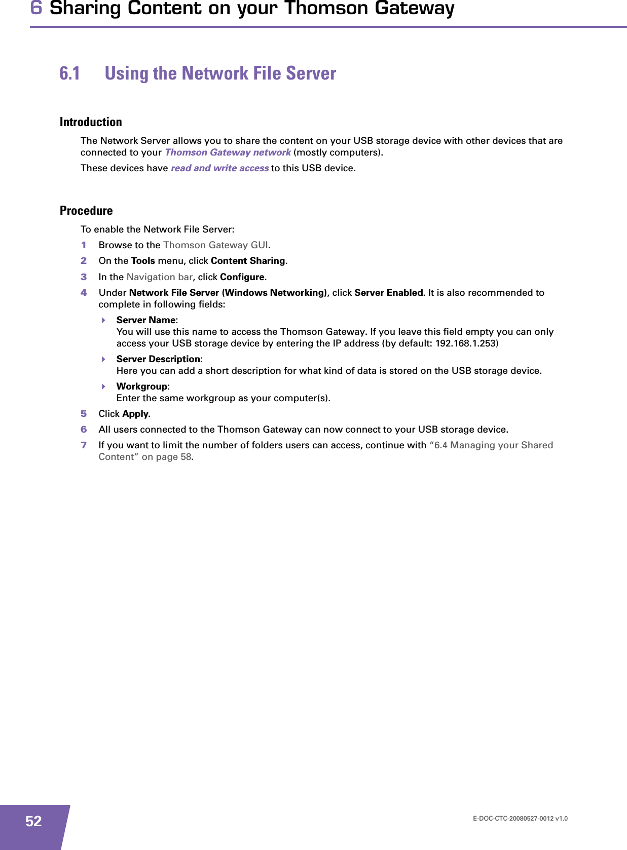 E-DOC-CTC-20080527-0012 v1.0526 Sharing Content on your Thomson Gateway6.1 Using the Network File ServerIntroductionThe Network Server allows you to share the content on your USB storage device with other devices that are connected to your Thomson Gateway network (mostly computers).These devices have read and write access to this USB device.ProcedureTo enable the Network File Server:1Browse to the Thomson Gateway GUI.2On the Tools menu, click Content Sharing.3In the Navigation bar, click Configure.4Under Network File Server (Windows Networking), click Server Enabled. It is also recommended to complete in following fields:Server Name:You will use this name to access the Thomson Gateway. If you leave this field empty you can only access your USB storage device by entering the IP address (by default: 192.168.1.253)Server Description:Here you can add a short description for what kind of data is stored on the USB storage device.Workgroup:Enter the same workgroup as your computer(s).5Click Apply.6All users connected to the Thomson Gateway can now connect to your USB storage device.7If you want to limit the number of folders users can access, continue with “6.4 Managing your Shared Content” on page 58.