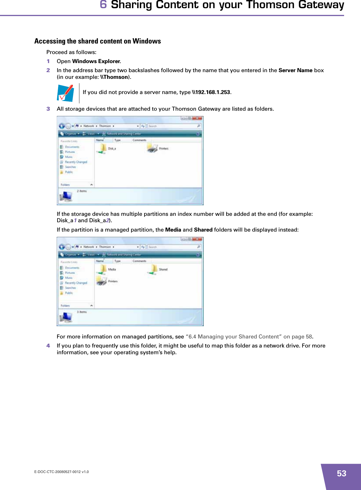 E-DOC-CTC-20080527-0012 v1.0 536 Sharing Content on your Thomson GatewayAccessing the shared content on WindowsProceed as follows:1Open Windows Explorer.2In the address bar type two backslashes followed by the name that you entered in the Server Name box (in our example: \\Thomson).3All storage devices that are attached to your Thomson Gateway are listed as folders.If the storage device has multiple partitions an index number will be added at the end (for example: Disk_a1 and Disk_a2).If the partition is a managed partition, the Media and Shared folders will be displayed instead:For more information on managed partitions, see “6.4 Managing your Shared Content” on page 58.4If you plan to frequently use this folder, it might be useful to map this folder as a network drive. For more information, see your operating system’s help.If you did not provide a server name, type \\192.168.1.253.