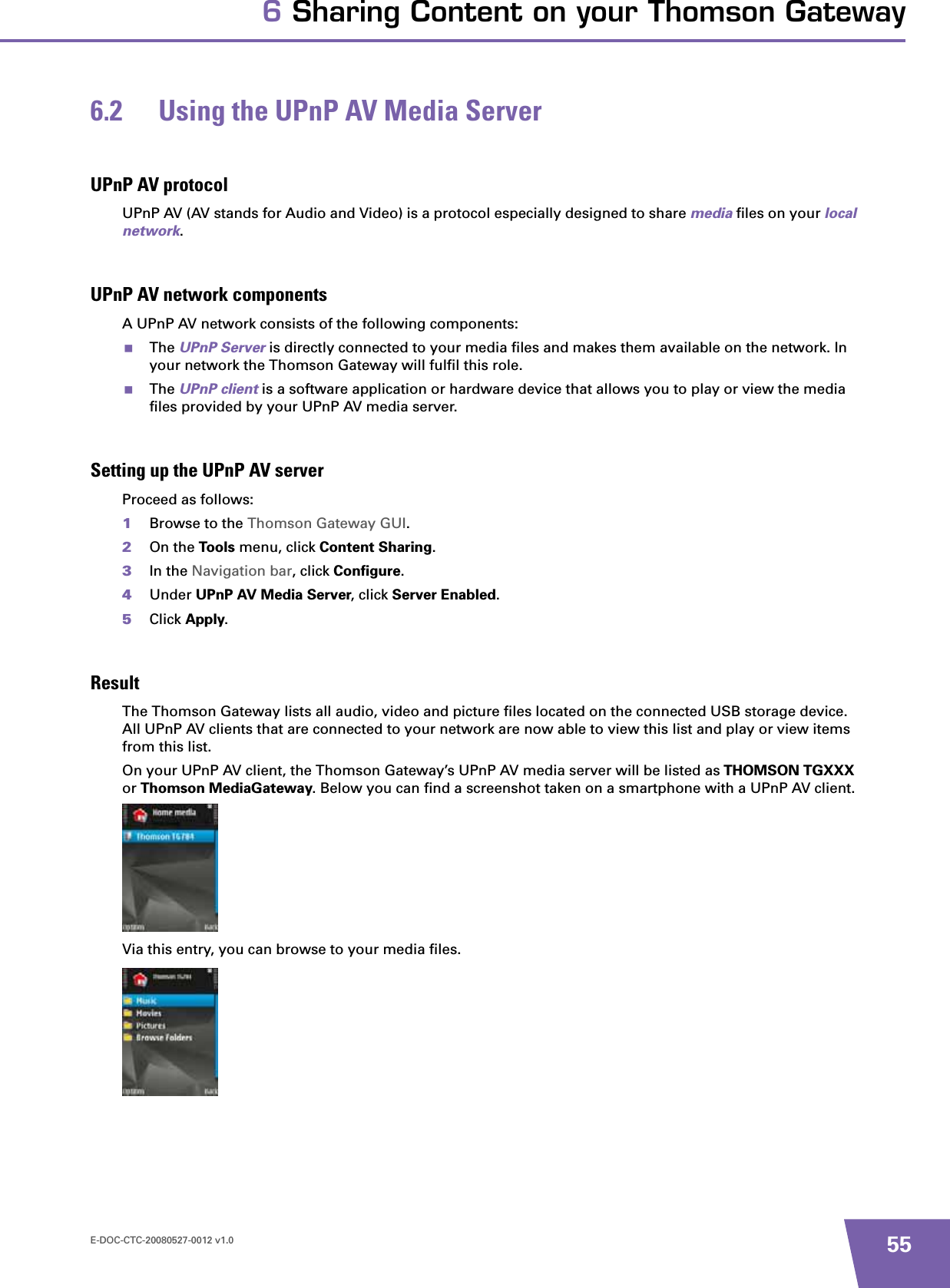 E-DOC-CTC-20080527-0012 v1.0 556 Sharing Content on your Thomson Gateway6.2 Using the UPnP AV Media ServerUPnP AV protocolUPnP AV (AV stands for Audio and Video) is a protocol especially designed to share media files on your local network.UPnP AV network componentsA UPnP AV network consists of the following components:The UPnP Server is directly connected to your media files and makes them available on the network. In your network the Thomson Gateway will fulfil this role.The UPnP client is a software application or hardware device that allows you to play or view the media files provided by your UPnP AV media server.Setting up the UPnP AV serverProceed as follows:1Browse to the Thomson Gateway GUI.2On the Tools menu, click Content Sharing.3In the Navigation bar, click Configure.4Under UPnP AV Media Server, click Server Enabled.5Click Apply.ResultThe Thomson Gateway lists all audio, video and picture files located on the connected USB storage device. All UPnP AV clients that are connected to your network are now able to view this list and play or view items from this list.On your UPnP AV client, the Thomson Gateway’s UPnP AV media server will be listed as THOMSON TGXXXor Thomson MediaGateway. Below you can find a screenshot taken on a smartphone with a UPnP AV client.Via this entry, you can browse to your media files.