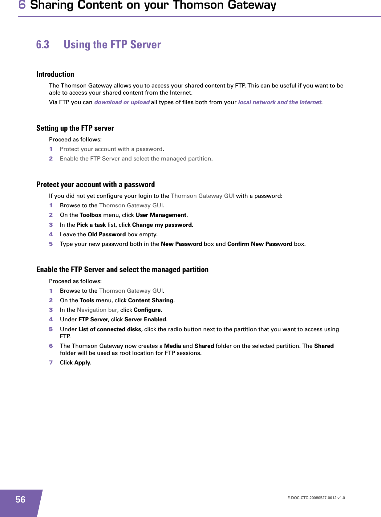 E-DOC-CTC-20080527-0012 v1.0566 Sharing Content on your Thomson Gateway6.3 Using the FTP ServerIntroductionThe Thomson Gateway allows you to access your shared content by FTP. This can be useful if you want to be able to access your shared content from the Internet.Via FTP you can download or upload all types of files both from your local network and the Internet.Setting up the FTP serverProceed as follows:1Protect your account with a password.2Enable the FTP Server and select the managed partition.Protect your account with a passwordIf you did not yet configure your login to the Thomson Gateway GUI with a password:1Browse to the Thomson Gateway GUI.2On the Toolbox menu, click User Management.3In the Pick a task list, click Change my password.4Leave the Old Password box empty.5Type your new password both in the New Password box and Confirm New Password box.Enable the FTP Server and select the managed partitionProceed as follows:1Browse to the Thomson Gateway GUI.2On the Tools menu, click Content Sharing.3In the Navigation bar, click Configure.4Under FTP Server, click Server Enabled.5Under List of connected disks, click the radio button next to the partition that you want to access using FTP.6The Thomson Gateway now creates a Media and Shared folder on the selected partition. The Sharedfolder will be used as root location for FTP sessions.7Click Apply.