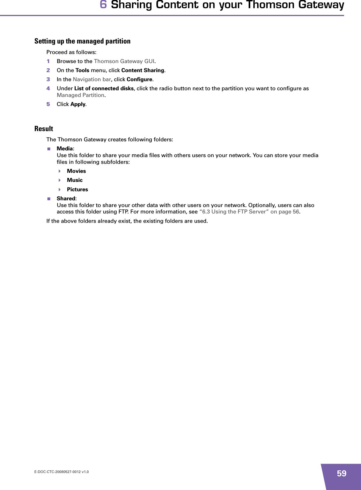 E-DOC-CTC-20080527-0012 v1.0 596 Sharing Content on your Thomson GatewaySetting up the managed partitionProceed as follows:1Browse to the Thomson Gateway GUI.2On the Tools menu, click Content Sharing.3In the Navigation bar, click Configure.4Under List of connected disks, click the radio button next to the partition you want to configure as Managed Partition.5Click Apply.ResultThe Thomson Gateway creates following folders:Media:Use this folder to share your media files with others users on your network. You can store your media files in following subfolders:MoviesMusicPicturesShared:Use this folder to share your other data with other users on your network. Optionally, users can also access this folder using FTP. For more information, see “6.3 Using the FTP Server” on page 56.If the above folders already exist, the existing folders are used.