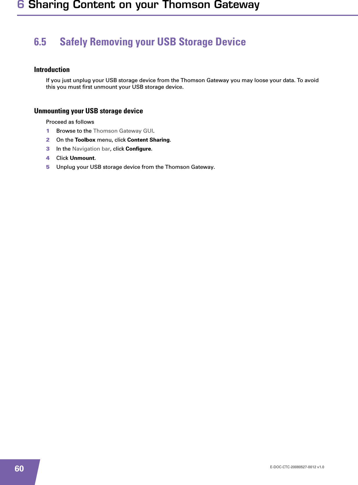 E-DOC-CTC-20080527-0012 v1.0606 Sharing Content on your Thomson Gateway6.5 Safely Removing your USB Storage DeviceIntroductionIf you just unplug your USB storage device from the Thomson Gateway you may loose your data. To avoid this you must first unmount your USB storage device.Unmounting your USB storage deviceProceed as follows1Browse to the Thomson Gateway GUI.2On the Toolbox menu, click Content Sharing.3In the Navigation bar, click Configure.4Click Unmount.5Unplug your USB storage device from the Thomson Gateway.