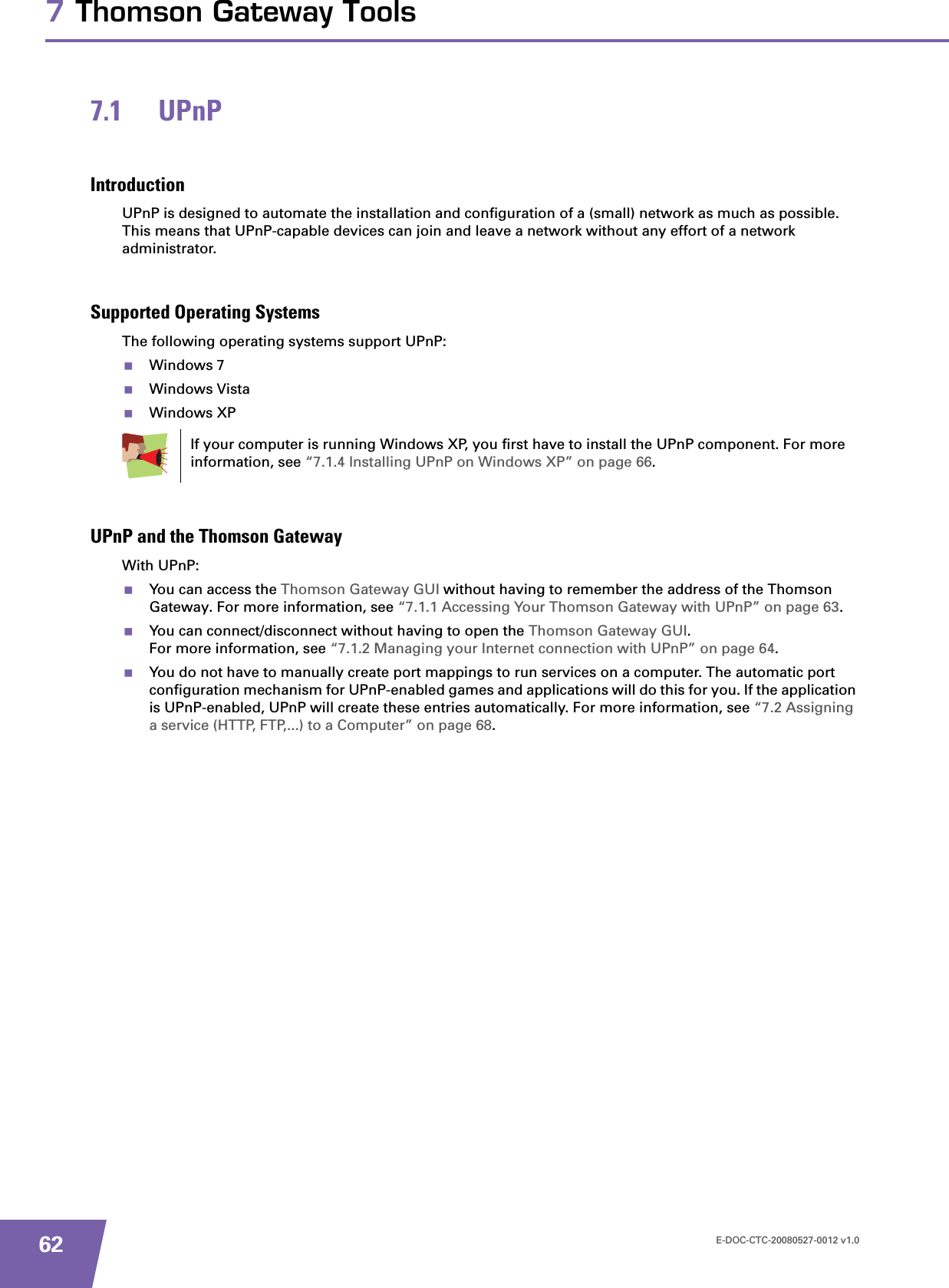 E-DOC-CTC-20080527-0012 v1.0627 Thomson Gateway Tools7.1 UPnPIntroductionUPnP is designed to automate the installation and configuration of a (small) network as much as possible. This means that UPnP-capable devices can join and leave a network without any effort of a network administrator.Supported Operating SystemsThe following operating systems support UPnP:Windows 7Windows VistaWindows XPUPnP and the Thomson GatewayWith UPnP:You can access the Thomson Gateway GUI without having to remember the address of the Thomson Gateway. For more information, see “7.1.1 Accessing Your Thomson Gateway with UPnP” on page 63.You can connect/disconnect without having to open the Thomson Gateway GUI.For more information, see “7.1.2 Managing your Internet connection with UPnP” on page 64.You do not have to manually create port mappings to run services on a computer. The automatic port configuration mechanism for UPnP-enabled games and applications will do this for you. If the application is UPnP-enabled, UPnP will create these entries automatically. For more information, see “7.2 Assigning a service (HTTP, FTP,...) to a Computer” on page 68.If your computer is running Windows XP, you first have to install the UPnP component. For more information, see “7.1.4 Installing UPnP on Windows XP” on page 66.