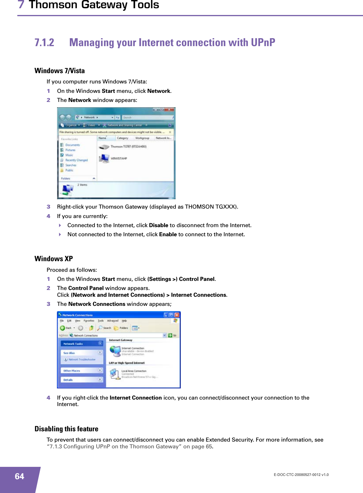E-DOC-CTC-20080527-0012 v1.0647 Thomson Gateway Tools7.1.2 Managing your Internet connection with UPnPWindows 7/VistaIf you computer runs Windows 7/Vista:1On the Windows Start menu, click Network.2The Network window appears:3Right-click your Thomson Gateway (displayed as THOMSON TGXXX).4If you are currently:Connected to the Internet, click Disable to disconnect from the Internet.Not connected to the Internet, click Enable to connect to the Internet.Windows XPProceed as follows:1On the Windows Start menu, click (Settings &gt;) Control Panel.2The Control Panel window appears.Click (Network and Internet Connections) &gt; Internet Connections.3The Network Connections window appears;4If you right-click the Internet Connection icon, you can connect/disconnect your connection to the Internet.Disabling this featureTo prevent that users can connect/disconnect you can enable Extended Security. For more information, see “7.1.3 Configuring UPnP on the Thomson Gateway” on page 65.
