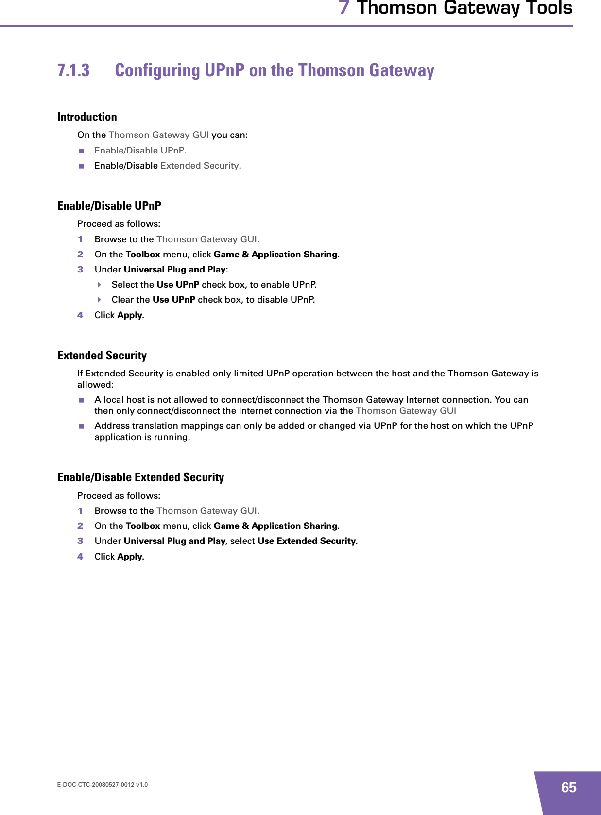 E-DOC-CTC-20080527-0012 v1.0 657 Thomson Gateway Tools7.1.3 Configuring UPnP on the Thomson GatewayIntroductionOn the Thomson Gateway GUI you can:Enable/Disable UPnP.Enable/Disable Extended Security.Enable/Disable UPnPProceed as follows:1Browse to the Thomson Gateway GUI.2On the Toolbox menu, click Game &amp; Application Sharing.3Under Universal Plug and Play:Select the Use UPnP check box, to enable UPnP.Clear the Use UPnP check box, to disable UPnP.4Click Apply.Extended SecurityIf Extended Security is enabled only limited UPnP operation between the host and the Thomson Gateway is allowed:A local host is not allowed to connect/disconnect the Thomson Gateway Internet connection. You can then only connect/disconnect the Internet connection via the Thomson Gateway GUIAddress translation mappings can only be added or changed via UPnP for the host on which the UPnP application is running.Enable/Disable Extended SecurityProceed as follows:1Browse to the Thomson Gateway GUI.2On the Toolbox menu, click Game &amp; Application Sharing.3Under Universal Plug and Play, select Use Extended Security.4Click Apply.