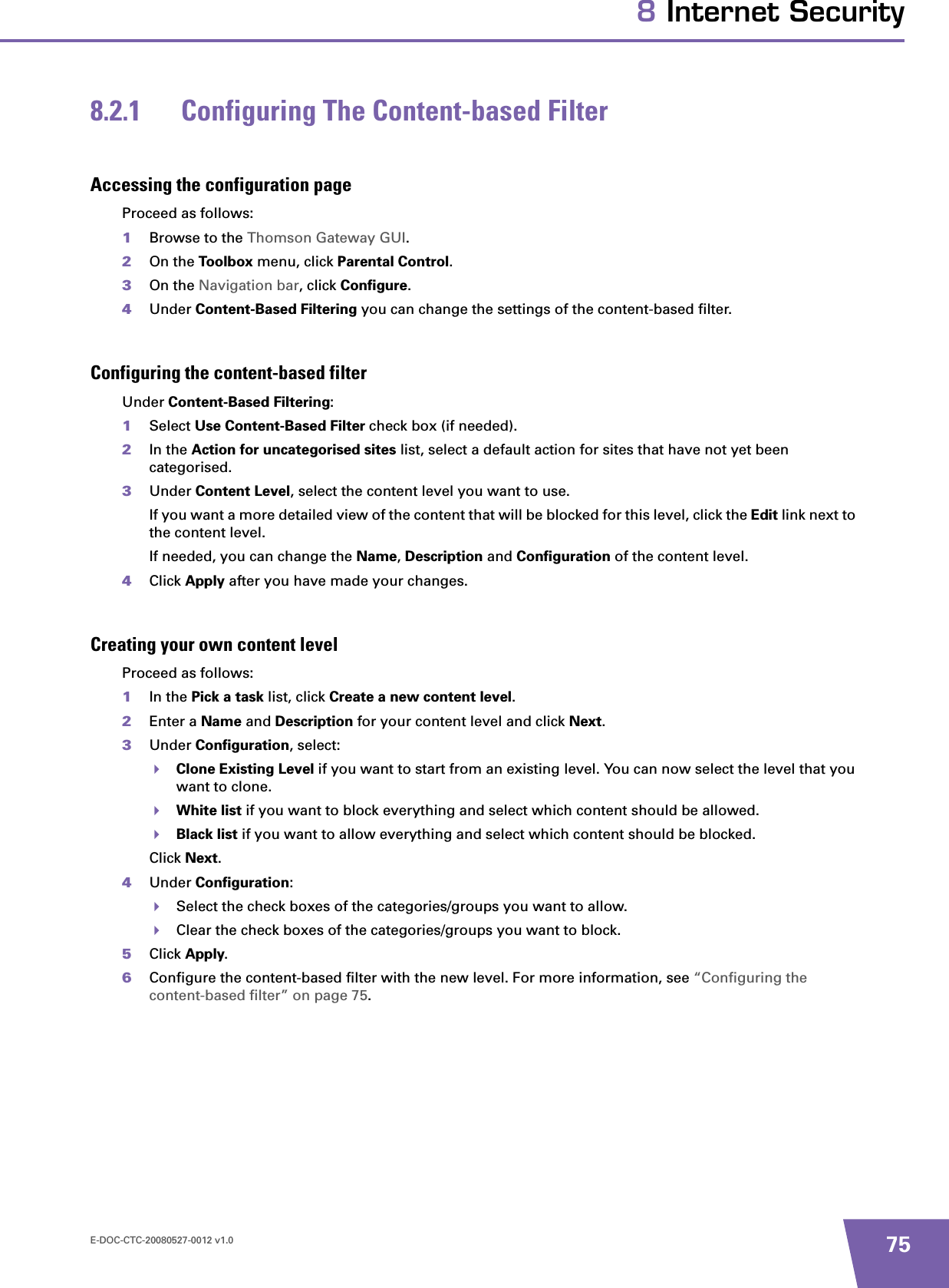 E-DOC-CTC-20080527-0012 v1.0 758 Internet Security8.2.1 Configuring The Content-based FilterAccessing the configuration pageProceed as follows:1Browse to the Thomson Gateway GUI.2On the Toolbox menu, click Parental Control.3On the Navigation bar, click Configure.4Under Content-Based Filtering you can change the settings of the content-based filter.Configuring the content-based filterUnder Content-Based Filtering:1Select Use Content-Based Filter check box (if needed).2In the Action for uncategorised sites list, select a default action for sites that have not yet been categorised.3Under Content Level, select the content level you want to use.If you want a more detailed view of the content that will be blocked for this level, click the Edit link next to the content level.If needed, you can change the Name,Description and Configuration of the content level.4Click Apply after you have made your changes.Creating your own content levelProceed as follows:1In the Pick a task list, click Create a new content level.2Enter a Name and Description for your content level and click Next.3Under Configuration, select:Clone Existing Level if you want to start from an existing level. You can now select the level that you want to clone.White list if you want to block everything and select which content should be allowed.Black list if you want to allow everything and select which content should be blocked.Click Next.4Under Configuration:Select the check boxes of the categories/groups you want to allow.Clear the check boxes of the categories/groups you want to block.5Click Apply.6Configure the content-based filter with the new level. For more information, see “Configuring the content-based filter” on page 75.