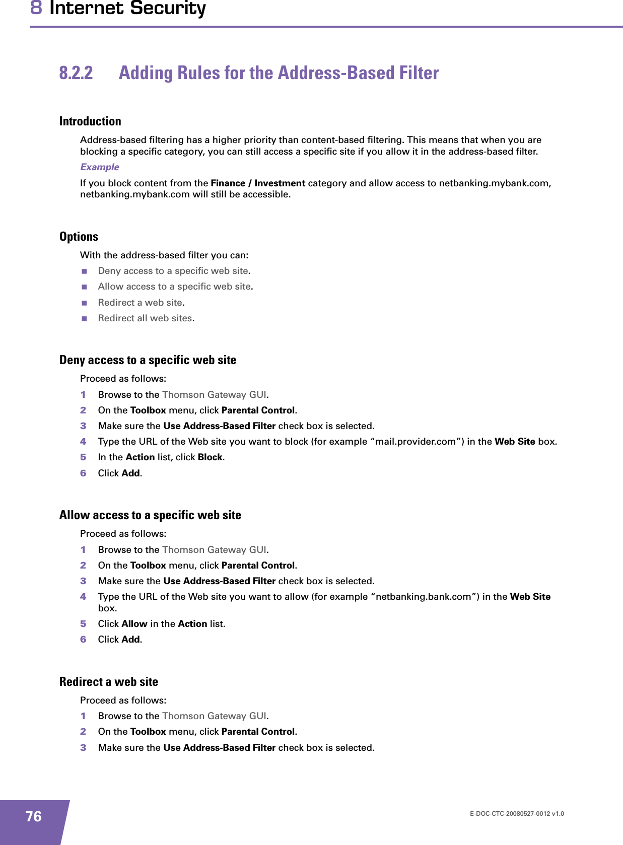 E-DOC-CTC-20080527-0012 v1.0768 Internet Security8.2.2 Adding Rules for the Address-Based FilterIntroductionAddress-based filtering has a higher priority than content-based filtering. This means that when you are blocking a specific category, you can still access a specific site if you allow it in the address-based filter.ExampleIf you block content from the Finance / Investment category and allow access to netbanking.mybank.com, netbanking.mybank.com will still be accessible.OptionsWith the address-based filter you can:Deny access to a specific web site.Allow access to a specific web site.Redirect a web site.Redirect all web sites.Deny access to a specific web siteProceed as follows:1Browse to the Thomson Gateway GUI.2On the Toolbox menu, click Parental Control.3Make sure the Use Address-Based Filter check box is selected.4Type the URL of the Web site you want to block (for example “mail.provider.com”) in the Web Site box.5In the Action list, click Block.6Click Add.Allow access to a specific web siteProceed as follows:1Browse to the Thomson Gateway GUI.2On the Toolbox menu, click Parental Control.3Make sure the Use Address-Based Filter check box is selected.4Type the URL of the Web site you want to allow (for example “netbanking.bank.com”) in the Web Sitebox.5Click Allow in the Action list.6Click Add.Redirect a web siteProceed as follows:1Browse to the Thomson Gateway GUI.2On the Toolbox menu, click Parental Control.3Make sure the Use Address-Based Filter check box is selected.