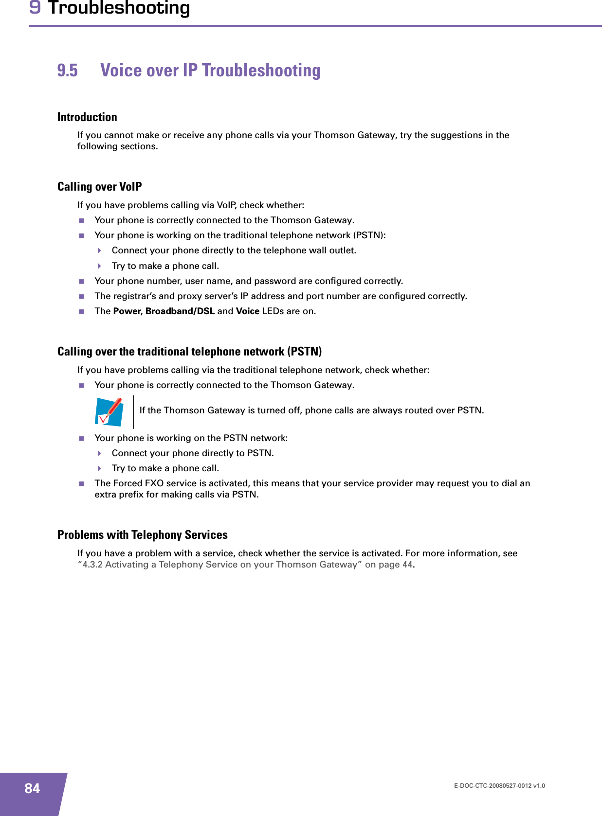 E-DOC-CTC-20080527-0012 v1.0849 Troubleshooting9.5 Voice over IP TroubleshootingIntroductionIf you cannot make or receive any phone calls via your Thomson Gateway, try the suggestions in the following sections. Calling over VoIPIf you have problems calling via VoIP, check whether:Your phone is correctly connected to the Thomson Gateway.Your phone is working on the traditional telephone network (PSTN):Connect your phone directly to the telephone wall outlet.Try to make a phone call.Your phone number, user name, and password are configured correctly.The registrar’s and proxy server’s IP address and port number are configured correctly.The Power,Broadband/DSL and Voice LEDs are on.Calling over the traditional telephone network (PSTN)If you have problems calling via the traditional telephone network, check whether:Your phone is correctly connected to the Thomson Gateway.Your phone is working on the PSTN network:Connect your phone directly to PSTN.Try to make a phone call.The Forced FXO service is activated, this means that your service provider may request you to dial an extra prefix for making calls via PSTN.Problems with Telephony ServicesIf you have a problem with a service, check whether the service is activated. For more information, see “4.3.2 Activating a Telephony Service on your Thomson Gateway” on page 44.If the Thomson Gateway is turned off, phone calls are always routed over PSTN.