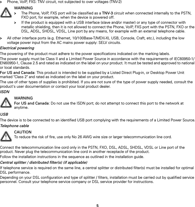 5&gt;Phone, VoIP, FXS: TNV circuit, not subjected to over voltages (TNV-2)&gt;All other interface ports (e.g. Ethernet, 10/100Base-T/MDI(-X), USB, Console, Craft, etc.), including the low voltage power input from the AC mains power supply: SELV circuits.Electrical poweringThe powering of the product must adhere to the power specifications indicated on the marking labels.The power supply must be Class II and a Limited Power Source in accordance with the requirements of IEC60950-1/ EN60950-1, Clause 2.5 and rated as indicated on the label on your product. It must be tested and approved to national or local standards.For US and Canada: This product is intended to be supplied by a Listed Direct Plug-in, or Desktop Power Unit marked &quot;Class 2&quot; and rated as indicated on the label on your product.The use of other types of supplies is prohibited. If you are not sure of the type of power supply needed, consult the product&apos;s user documentation or contact your local product dealer.ISDNUSBThe device is to be connected to an identified USB port complying with the requirements of a Limited Power Source.Telephone cableConnect the telecommunication line cord only in the PSTN, FXO, DSL, ADSL, SHDSL, VDSL or Line port of the product. Never plug the telecommunication line cord in another receptacle of the product.Follow the installation instructions in the sequence as outlined in the installation guide.Central splitter / distributed filter(s) (if applicable)If telephone service is required on the same line, a central splitter or distributed filter(s) must be installed for optimal DSL performance.Depending on your DSL configuration and type of splitter / filters, installation must be carried out by qualified service personnel. Consult your telephone service company or DSL service provider for instructions.!WARNING&gt;The Phone, VoIP, FXS port will be classified as a TNV-3 circuit when connected internally to the PSTN, FXO port, for example, when the device is powered off.&gt;If the product is equipped with a USB interface (slave and/or master) or any type of connector with metallic shielding, then it is not allowed to connect the Phone, VoIP, FXS port with the PSTN, FXO or the DSL, ADSL, SHDSL, VDSL, Line port by any means, for example with an external telephone cable.!WARNINGFor US and Canada: Do not use the ISDN port; do not attempt to connect this port to the network at anytime.!CAUTIONTo reduce the risk of fire, use only No 26 AWG wire size or larger telecommunication line cord.