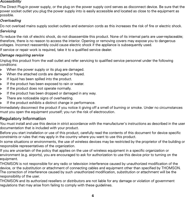 6AccessibilityThe Direct Plug-in power supply, or the plug on the power supply cord serves as disconnect device. Be sure that the power socket outlet you plug the power supply into is easily accessible and located as close to the equipment as possible.OverloadingDo not overload mains supply socket outlets and extension cords as this increases the risk of fire or electric shock.ServicingTo reduce the risk of electric shock, do not disassemble this product. None of its internal parts are user-replaceable; therefore, there is no reason to access the interior. Opening or removing covers may expose you to dangerous voltages. Incorrect reassembly could cause electric shock if the appliance is subsequently used.If service or repair work is required, take it to a qualified service dealer.Damage requiring serviceUnplug this product from the wall outlet and refer servicing to qualified service personnel under the following conditions:&gt;When the power supply or its plug are damaged.&gt;When the attached cords are damaged or frayed.&gt;If liquid has been spilled into the product.&gt;If the product has been exposed to rain or water.&gt;If the product does not operate normally.&gt;If the product has been dropped or damaged in any way.&gt;There are noticeable signs of overheating.&gt;If the product exhibits a distinct change in performance.Immediately disconnect the product if you notice it giving off a smell of burning or smoke. Under no circumstances must you open the equipment yourself; you run the risk of electrocution.Regulatory InformationYou must install and use this device in strict accordance with the manufacturer&apos;s instructions as described in the user documentation that is included with your product.Before you start installation or use of this product, carefully read the contents of this document for device specific constraints or rules that may apply in the country where you want to use this product.In some situations or environments, the use of wireless devices may be restricted by the proprietor of the building or responsible representatives of the organization.If you are uncertain of the policy that applies on the use of wireless equipment in a specific organization or environment (e.g. airports), you are encouraged to ask for authorization to use this device prior to turning on the equipment.THOMSON is not responsible for any radio or television interference caused by unauthorized modification of the device, or the substitution or attachment of connecting cables and equipment other than specified by THOMSON. The correction of interference caused by such unauthorized modification, substitution or attachment will be the responsibility of the user.THOMSON and its authorized resellers or distributors are not liable for any damage or violation of government regulations that may arise from failing to comply with these guidelines.