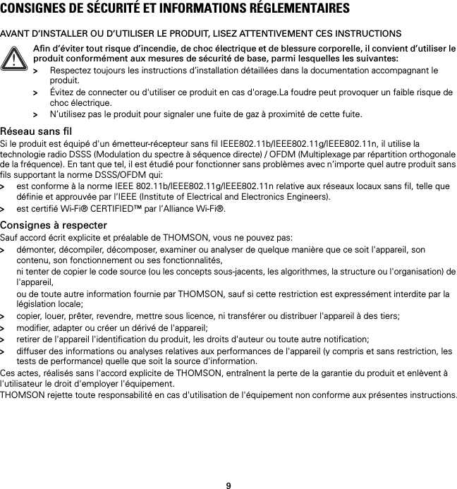 9CONSIGNES DE SÉCURITÉ ET INFORMATIONS RÉGLEMENTAIRESAVANT D’INSTALLER OU D’UTILISER LE PRODUIT, LISEZ ATTENTIVEMENT CES INSTRUCTIONSRéseau sans filSi le produit est équipé d&apos;un émetteur-récepteur sans fil IEEE802.11b/IEEE802.11g/IEEE802.11n, il utilise la technologie radio DSSS (Modulation du spectre à séquence directe) / OFDM (Multiplexage par répartition orthogonale de la fréquence). En tant que tel, il est étudié pour fonctionner sans problèmes avec n’importe quel autre produit sans fils supportant la norme DSSS/OFDM qui:&gt;est conforme à la norme IEEE 802.11b/IEEE802.11g/IEEE802.11n relative aux réseaux locaux sans fil, telle que définie et approuvée par l’IEEE (Institute of Electrical and Electronics Engineers).&gt;est certifié Wi-Fi® CERTIFIED™ par l’Alliance Wi-Fi®.Consignes à respecterSauf accord écrit explicite et préalable de THOMSON, vous ne pouvez pas:&gt;démonter, décompiler, décomposer, examiner ou analyser de quelque manière que ce soit l&apos;appareil, son contenu, son fonctionnement ou ses fonctionnalités,ni tenter de copier le code source (ou les concepts sous-jacents, les algorithmes, la structure ou l&apos;organisation) de l&apos;appareil,ou de toute autre information fournie par THOMSON, sauf si cette restriction est expressément interdite par la législation locale;&gt;copier, louer, prêter, revendre, mettre sous licence, ni transférer ou distribuer l&apos;appareil à des tiers;&gt;modifier, adapter ou créer un dérivé de l&apos;appareil;&gt;retirer de l&apos;appareil l&apos;identification du produit, les droits d&apos;auteur ou toute autre notification;&gt;diffuser des informations ou analyses relatives aux performances de l&apos;appareil (y compris et sans restriction, les tests de performance) quelle que soit la source d&apos;information.Ces actes, réalisés sans l&apos;accord explicite de THOMSON, entraînent la perte de la garantie du produit et enlèvent à l&apos;utilisateur le droit d&apos;employer l&apos;équipement.THOMSON rejette toute responsabilité en cas d&apos;utilisation de l&apos;équipement non conforme aux présentes instructions.!Afin d’éviter tout risque d’incendie, de choc électrique et de blessure corporelle, il convient d’utiliser le produit conformément aux mesures de sécurité de base, parmi lesquelles les suivantes:&gt;Respectez toujours les instructions d’installation détaillées dans la documentation accompagnant le produit.&gt;Évitez de connecter ou d&apos;utiliser ce produit en cas d&apos;orage.La foudre peut provoquer un faible risque de choc électrique.&gt;N’utilisez pas le produit pour signaler une fuite de gaz à proximité de cette fuite.