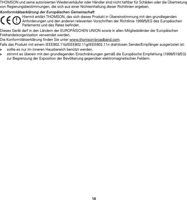 18THOMSON und seine autorisierten Wiederverkäufer oder Händler sind nicht haftbar für Schäden oder die Übertretung von Regierungsbestimmungen, die sich aus einer Nichteinhaltung dieser Richtlinien ergeben.Konformitätserklärung der Europäischen GemeinschaftDieses Gerät darf in den Ländern der EUROPÄISCHEN UNION sowie in allen Mitgliedsländer der Europäischen Freihandelsorganisation verwendet werden.Die Konformitätserklärung finden Sie unter www.thomson-broadband.com.Falls das Produkt mit einem IEEE802.11b/IEEE802.11g/IEEE802.11n drahtlosen Sender/Empfänger ausgerüstet ist:&gt;sollte es nur im inneren Hausbereich benützt werden.&gt;stimmt es überein mit den grundlegenden Einschränkungen gemäß die Europäische Empfehlung (1999/519/EG) zur Begrenzung der Exposition der Bevölkerung gegenüber elektromagnetischen Feldern.!Hiermit erklärt THOMSON, das sich dieses Produkt in Übereinstimmung mit den grundlegenden Anforderungen und den anderen relevanten Vorschriften der Richtlinie 1999/5/EG des Europäischen Parlaments und des Rates befindet.