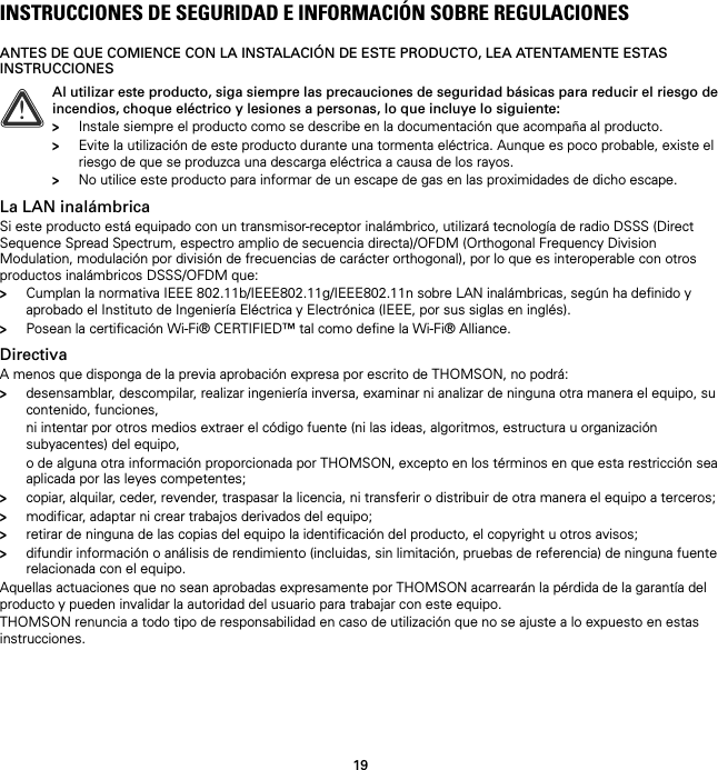 19INSTRUCCIONES DE SEGURIDAD E INFORMACIÓN SOBRE REGULACIONESANTES DE QUE COMIENCE CON LA INSTALACIÓN DE ESTE PRODUCTO, LEA ATENTAMENTE ESTAS INSTRUCCIONESLa LAN inalámbricaSi este producto está equipado con un transmisor-receptor inalámbrico, utilizará tecnología de radio DSSS (Direct Sequence Spread Spectrum, espectro amplio de secuencia directa)/OFDM (Orthogonal Frequency Division Modulation, modulación por división de frecuencias de carácter orthogonal), por lo que es interoperable con otros productos inalámbricos DSSS/OFDM que:&gt;Cumplan la normativa IEEE 802.11b/IEEE802.11g/IEEE802.11n sobre LAN inalámbricas, según ha definido y aprobado el Instituto de Ingeniería Eléctrica y Electrónica (IEEE, por sus siglas en inglés).&gt;Posean la certificación Wi-Fi® CERTIFIED™ tal como define la Wi-Fi® Alliance.DirectivaA menos que disponga de la previa aprobación expresa por escrito de THOMSON, no podrá:&gt;desensamblar, descompilar, realizar ingeniería inversa, examinar ni analizar de ninguna otra manera el equipo, su contenido, funciones,ni intentar por otros medios extraer el código fuente (ni las ideas, algoritmos, estructura u organización subyacentes) del equipo,o de alguna otra información proporcionada por THOMSON, excepto en los términos en que esta restricción sea aplicada por las leyes competentes;&gt;copiar, alquilar, ceder, revender, traspasar la licencia, ni transferir o distribuir de otra manera el equipo a terceros;&gt;modificar, adaptar ni crear trabajos derivados del equipo;&gt;retirar de ninguna de las copias del equipo la identificación del producto, el copyright u otros avisos;&gt;difundir información o análisis de rendimiento (incluidas, sin limitación, pruebas de referencia) de ninguna fuente relacionada con el equipo.Aquellas actuaciones que no sean aprobadas expresamente por THOMSON acarrearán la pérdida de la garantía del producto y pueden invalidar la autoridad del usuario para trabajar con este equipo.THOMSON renuncia a todo tipo de responsabilidad en caso de utilización que no se ajuste a lo expuesto en estas instrucciones.!Al utilizar este producto, siga siempre las precauciones de seguridad básicas para reducir el riesgo de incendios, choque eléctrico y lesiones a personas, lo que incluye lo siguiente:&gt;Instale siempre el producto como se describe en la documentación que acompaña al producto.&gt;Evite la utilización de este producto durante una tormenta eléctrica. Aunque es poco probable, existe el riesgo de que se produzca una descarga eléctrica a causa de los rayos.&gt;No utilice este producto para informar de un escape de gas en las proximidades de dicho escape.