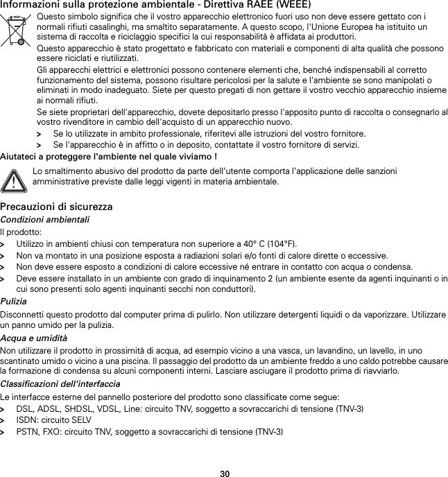 30Informazioni sulla protezione ambientale - Direttiva RAEE (WEEE)Aiutateci a proteggere l&apos;ambiente nel quale viviamo !Precauzioni di sicurezzaCondizioni ambientaliIl prodotto:&gt;Utilizzo in ambienti chiusi con temperatura non superiore a 40° C (104°F).&gt;Non va montato in una posizione esposta a radiazioni solari e/o fonti di calore dirette o eccessive.&gt;Non deve essere esposto a condizioni di calore eccessive né entrare in contatto con acqua o condensa.&gt;Deve essere installato in un ambiente con grado di inquinamento 2 (un ambiente esente da agenti inquinanti o in cui sono presenti solo agenti inquinanti secchi non conduttori).PuliziaDisconnetti questo prodotto dal computer prima di pulirlo. Non utilizzare detergenti liquidi o da vaporizzare. Utilizzare un panno umido per la pulizia.Acqua e umiditàNon utilizzare il prodotto in prossimità di acqua, ad esempio vicino a una vasca, un lavandino, un lavello, in uno scantinato umido o vicino a una piscina. Il passaggio del prodotto da un ambiente freddo a uno caldo potrebbe causare la formazione di condensa su alcuni componenti interni. Lasciare asciugare il prodotto prima di riavviarlo.Classificazioni dell&apos;interfacciaLe interfacce esterne del pannello posteriore del prodotto sono classificate come segue:&gt;DSL, ADSL, SHDSL, VDSL, Line: circuito TNV, soggetto a sovraccarichi di tensione (TNV-3)&gt;ISDN: circuito SELV&gt;PSTN, FXO: circuito TNV, soggetto a sovraccarichi di tensione (TNV-3)Questo simbolo significa che il vostro apparecchio elettronico fuori uso non deve essere gettato con i normali rifiuti casalinghi, ma smaltito separatamente. A questo scopo, l&apos;Unione Europea ha istituito un sistema di raccolta e riciclaggio specifici la cui responsabilità è affidata ai produttori.Questo apparecchio è stato progettato e fabbricato con materiali e componenti di alta qualità che possono essere riciclati e riutilizzati.Gli apparecchi elettrici e elettronici possono contenere elementi che, benché indispensabili al corretto funzionamento del sistema, possono risultare pericolosi per la salute e l&apos;ambiente se sono manipolati o eliminati in modo inadeguato. Siete per questo pregati di non gettare il vostro vecchio apparecchio insieme ai normali rifiuti.Se siete proprietari dell&apos;apparecchio, dovete depositarlo presso l&apos;apposito punto di raccolta o consegnarlo al vostro rivenditore in cambio dell&apos;acquisto di un apparecchio nuovo.&gt;Se lo utilizzate in ambito professionale, riferitevi alle istruzioni del vostro fornitore.&gt;Se l&apos;apparecchio è in affitto o in deposito, contattate il vostro fornitore di servizi.!Lo smaltimento abusivo del prodotto da parte dell’utente comporta l’applicazione delle sanzioni amministrative previste dalle leggi vigenti in materia ambientale.