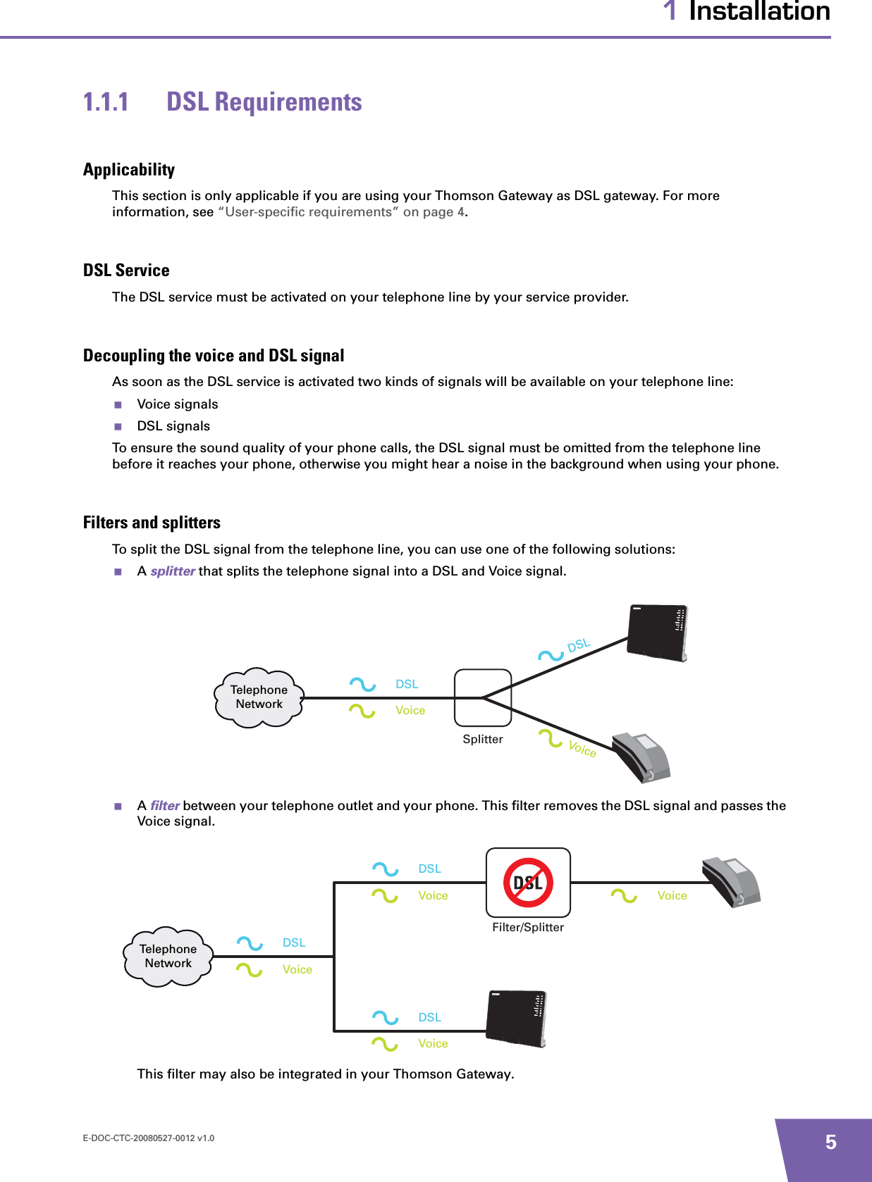 E-DOC-CTC-20080527-0012 v1.0 51 Installation1.1.1 DSL RequirementsApplicabilityThis section is only applicable if you are using your Thomson Gateway as DSL gateway. For more information, see “User-specific requirements” on page 4.DSL ServiceThe DSL service must be activated on your telephone line by your service provider.Decoupling the voice and DSL signalAs soon as the DSL service is activated two kinds of signals will be available on your telephone line:Voice signalsDSL signalsTo ensure the sound quality of your phone calls, the DSL signal must be omitted from the telephone line before it reaches your phone, otherwise you might hear a noise in the background when using your phone.Filters and splittersTo split the DSL signal from the telephone line, you can use one of the following solutions:Asplitter that splits the telephone signal into a DSL and Voice signal.Afilter between your telephone outlet and your phone. This filter removes the DSL signal and passes the Voice signal.This filter may also be integrated in your Thomson Gateway.TelephoneNetworkDSLVoiceSplitterVoiceDSLTelephoneNetworkDSLVoiceFilter/SplitterVoiceDSLVoiceDSLVoice