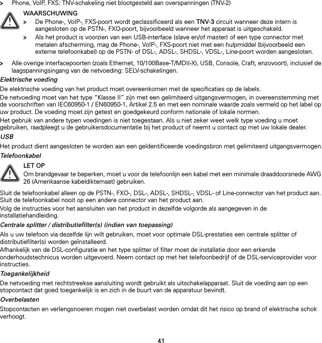 41&gt;Phone, VoIP, FXS: TNV-schakeling niet blootgesteld aan overspanningen (TNV-2)&gt;Alle overige interfacepoorten (zoals Ethernet, 10/100Base-T/MDI(-X), USB, Console, Craft, enzovoort), inclusief de laagspanningsingang van de netvoeding: SELV-schakelingen.Elektrische voedingDe elektrische voeding van het product moet overeenkomen met de specificaties op de labels.De netvoeding moet van het type “Klasse II” zijn met een gelimiteerd uitgangsvermogen, in overeenstemming met de voorschriften van IEC60950-1 / EN60950-1, Artikel 2.5 en met een nominale waarde zoals vermeld op het label op uw product. De voeding moet zijn getest en goedgekeurd conform nationale of lokale normen.Het gebruik van andere typen voedingen is niet toegestaan. Als u niet zeker weet welk type voeding u moet gebruiken, raadpleegt u de gebruikersdocumentatie bij het product of neemt u contact op met uw lokale dealer.USBHet product dient aangesloten te worden aan een geïdentificeerde voedingsbron met gelimiteerd uitgangsvermogen.TelefoonkabelSluit de telefoonkabel alleen op de PSTN-, FXO-, DSL-, ADSL-, SHDSL-, VDSL- of Line-connector van het product aan. Sluit de telefoonkabel nooit op een andere connector van het product aan.Volg de instructies voor het aansluiten van het product in dezelfde volgorde als aangegeven in de installatiehandleiding.Centrale splitter / distributiefilter(s) (indien van toepassing)Als u uw telefoon via dezelfde lijn wilt gebruiken, moet voor optimale DSL-prestaties een centrale splitter of distributiefilter(s) worden geïnstalleerd.Afhankelijk van de DSL-configuratie en het type splitter of filter moet de installatie door een erkende onderhoudstechnicus worden uitgevoerd. Neem contact op met het telefoonbedrijf of de DSL-serviceprovider voor instructies.ToegankelijkheidDe netvoeding met rechtstreekse aansluiting wordt gebruikt als uitschakelapparaat. Sluit de voeding aan op een stopcontact dat goed toegankelijk is en zich in de buurt van de apparatuur bevindt.OverbelastenStopcontacten en verlengsnoeren mogen niet overbelast worden omdat dit het risico op brand of elektrische schok verhoogt.!WAARSCHUWING&gt;De Phone-, VoIP-, FXS-poort wordt geclassificeerd als een TNV-3 circuit wanneer deze intern is aangesloten op de PSTN-, FXO-poort, bijvoorbeeld wanneer het apparaat is uitgeschakeld.&gt;Als het product is voorzien van een USB-interface (slave en/of master) of een type connector met metalen afscherming, mag de Phone-, VoIP-, FXS-poort niet met een hulpmiddel (bijvoorbeeld een externe telefoonkabel) op de PSTN- of DSL-, ADSL-, SHDSL-, VDSL-, Line-poort worden aangesloten.!LET OPOm brandgevaar te beperken, moet u voor de telefoonlijn een kabel met een minimale draaddoorsnede AWG 26 (Amerikaanse kabeldiktemaat) gebruiken.