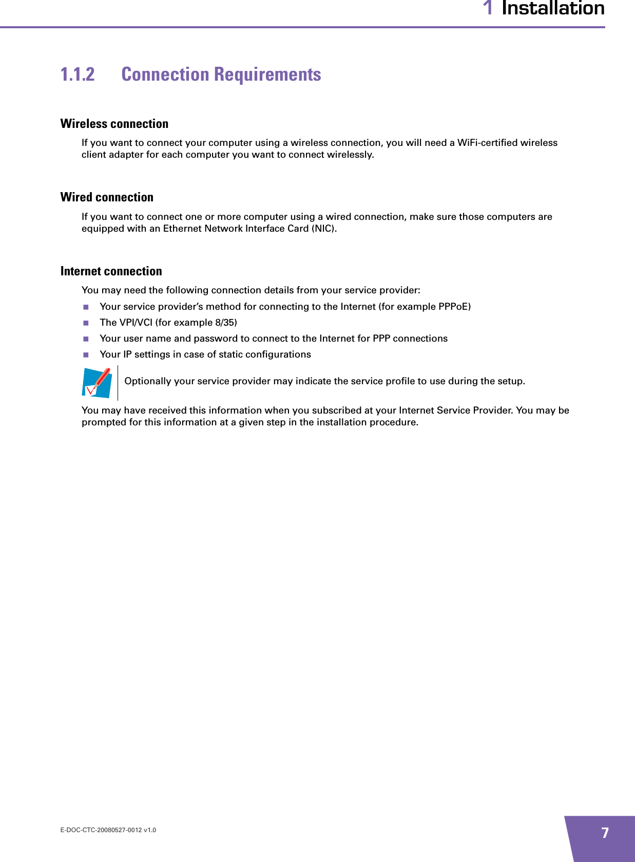 E-DOC-CTC-20080527-0012 v1.0 71 Installation1.1.2 Connection RequirementsWireless connectionIf you want to connect your computer using a wireless connection, you will need a WiFi-certified wireless client adapter for each computer you want to connect wirelessly.Wired connectionIf you want to connect one or more computer using a wired connection, make sure those computers are equipped with an Ethernet Network Interface Card (NIC).Internet connectionYou may need the following connection details from your service provider: Your service provider’s method for connecting to the Internet (for example PPPoE)The VPI/VCI (for example 8/35)Your user name and password to connect to the Internet for PPP connectionsYour IP settings in case of static configurationsYou may have received this information when you subscribed at your Internet Service Provider. You may be prompted for this information at a given step in the installation procedure.Optionally your service provider may indicate the service profile to use during the setup.