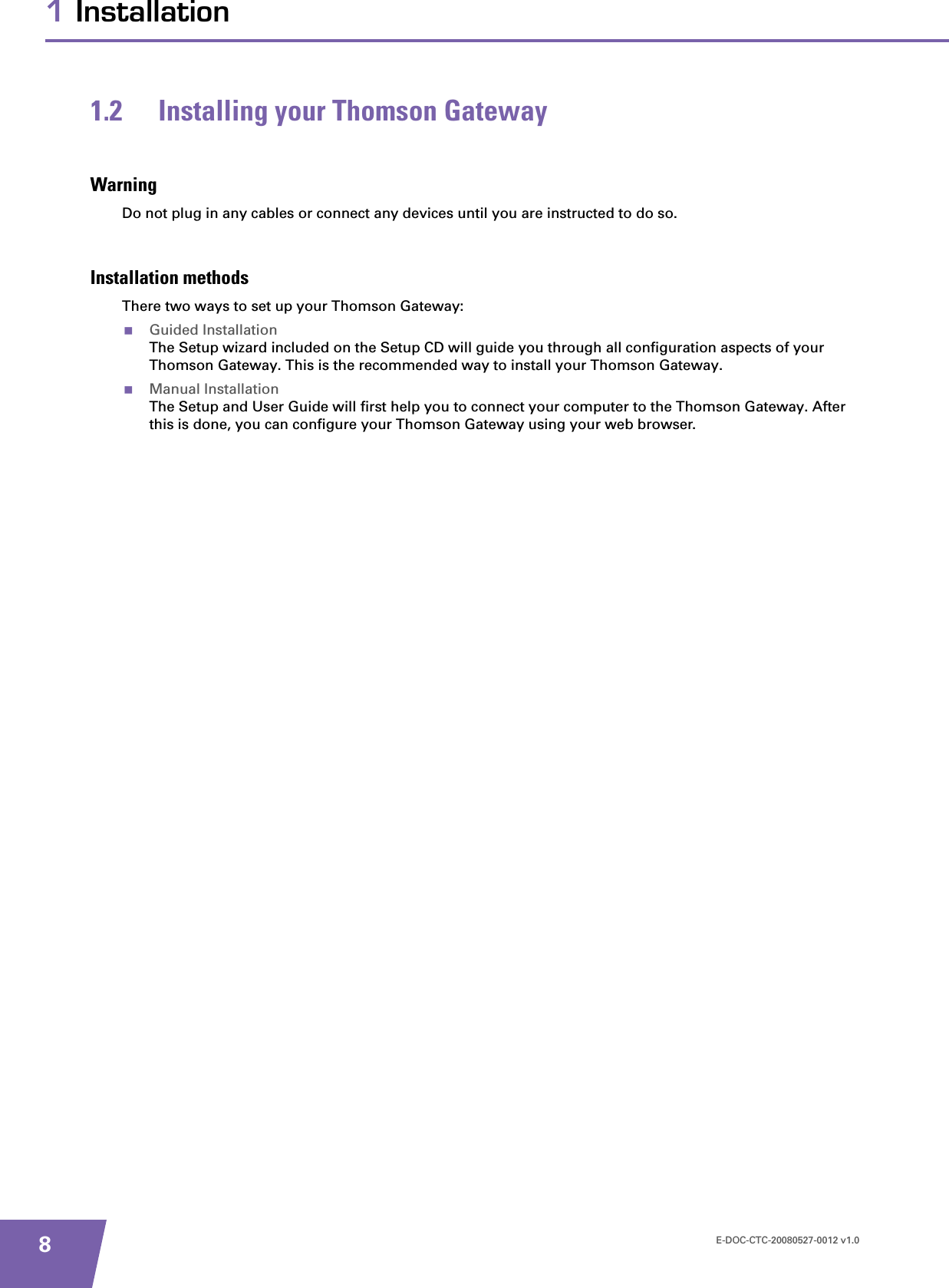 E-DOC-CTC-20080527-0012 v1.081 Installation1.2 Installing your Thomson GatewayWarningDo not plug in any cables or connect any devices until you are instructed to do so.Installation methodsThere two ways to set up your Thomson Gateway:Guided InstallationThe Setup wizard included on the Setup CD will guide you through all configuration aspects of your Thomson Gateway. This is the recommended way to install your Thomson Gateway.Manual InstallationThe Setup and User Guide will first help you to connect your computer to the Thomson Gateway. After this is done, you can configure your Thomson Gateway using your web browser.