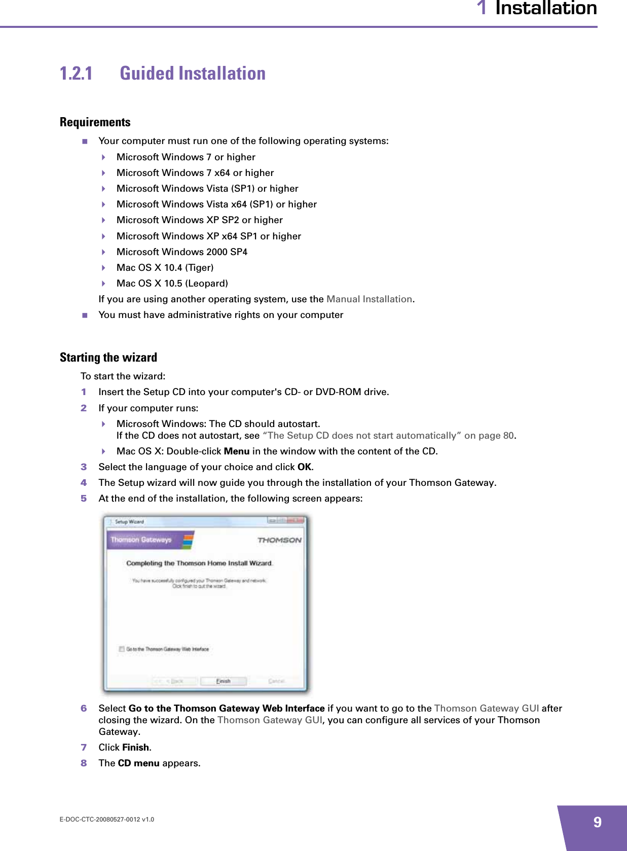 E-DOC-CTC-20080527-0012 v1.0 91 Installation1.2.1 Guided InstallationRequirementsYour computer must run one of the following operating systems:Microsoft Windows 7 or higherMicrosoft Windows 7 x64 or higherMicrosoft Windows Vista (SP1) or higherMicrosoft Windows Vista x64 (SP1) or higherMicrosoft Windows XP SP2 or higherMicrosoft Windows XP x64 SP1 or higherMicrosoft Windows 2000 SP4Mac OS X 10.4 (Tiger)Mac OS X 10.5 (Leopard)If you are using another operating system, use the Manual Installation.You must have administrative rights on your computerStarting the wizardTo start the wizard:1Insert the Setup CD into your computer&apos;s CD- or DVD-ROM drive. 2If your computer runs:Microsoft Windows: The CD should autostart.If the CD does not autostart, see “The Setup CD does not start automatically” on page 80.Mac OS X: Double-click Menu in the window with the content of the CD.3Select the language of your choice and click OK.4The Setup wizard will now guide you through the installation of your Thomson Gateway.5At the end of the installation, the following screen appears:6Select Go to the Thomson Gateway Web Interface if you want to go to the Thomson Gateway GUI after closing the wizard. On the Thomson Gateway GUI, you can configure all services of your Thomson Gateway.7Click Finish.8The CD menu appears.