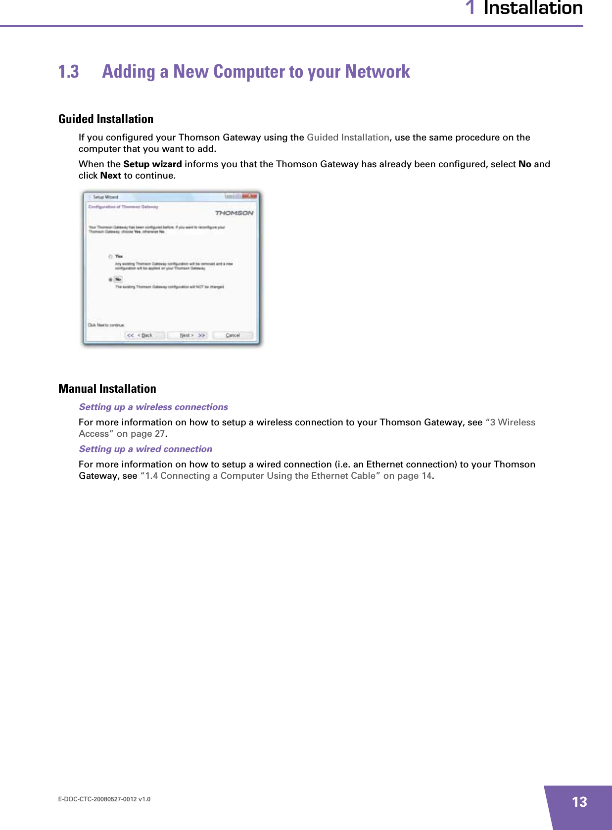 E-DOC-CTC-20080527-0012 v1.0 131 Installation1.3 Adding a New Computer to your NetworkGuided InstallationIf you configured your Thomson Gateway using the Guided Installation, use the same procedure on the computer that you want to add.When the Setup wizard informs you that the Thomson Gateway has already been configured, select No and click Next to continue. Manual InstallationSetting up a wireless connectionsFor more information on how to setup a wireless connection to your Thomson Gateway, see “3 Wireless Access” on page 27.Setting up a wired connectionFor more information on how to setup a wired connection (i.e. an Ethernet connection) to your Thomson Gateway, see “1.4 Connecting a Computer Using the Ethernet Cable” on page 14.