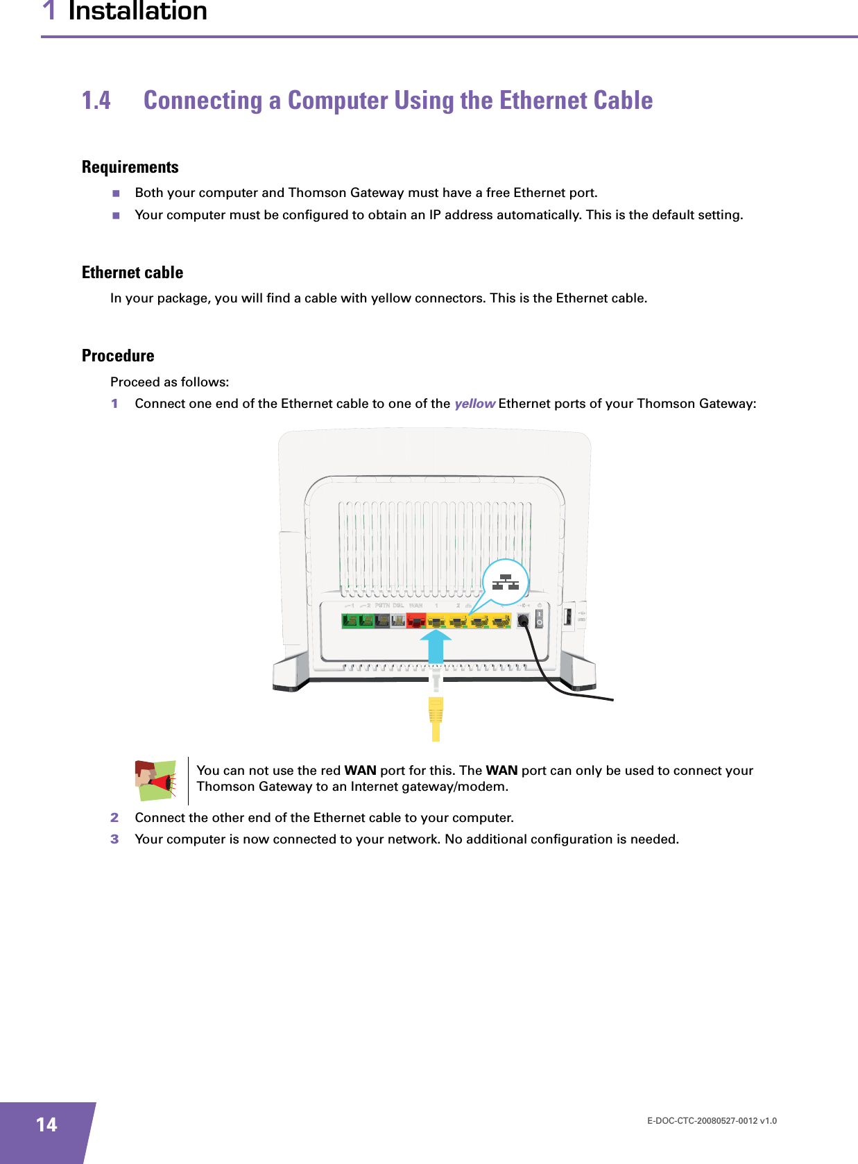 E-DOC-CTC-20080527-0012 v1.0141 Installation1.4 Connecting a Computer Using the Ethernet CableRequirementsBoth your computer and Thomson Gateway must have a free Ethernet port.Your computer must be configured to obtain an IP address automatically. This is the default setting.Ethernet cableIn your package, you will find a cable with yellow connectors. This is the Ethernet cable.ProcedureProceed as follows:1Connect one end of the Ethernet cable to one of the yellow Ethernet ports of your Thomson Gateway:  2Connect the other end of the Ethernet cable to your computer.3Your computer is now connected to your network. No additional configuration is needed.You can not use the red WAN port for this. The WAN port can only be used to connect your Thomson Gateway to an Internet gateway/modem.