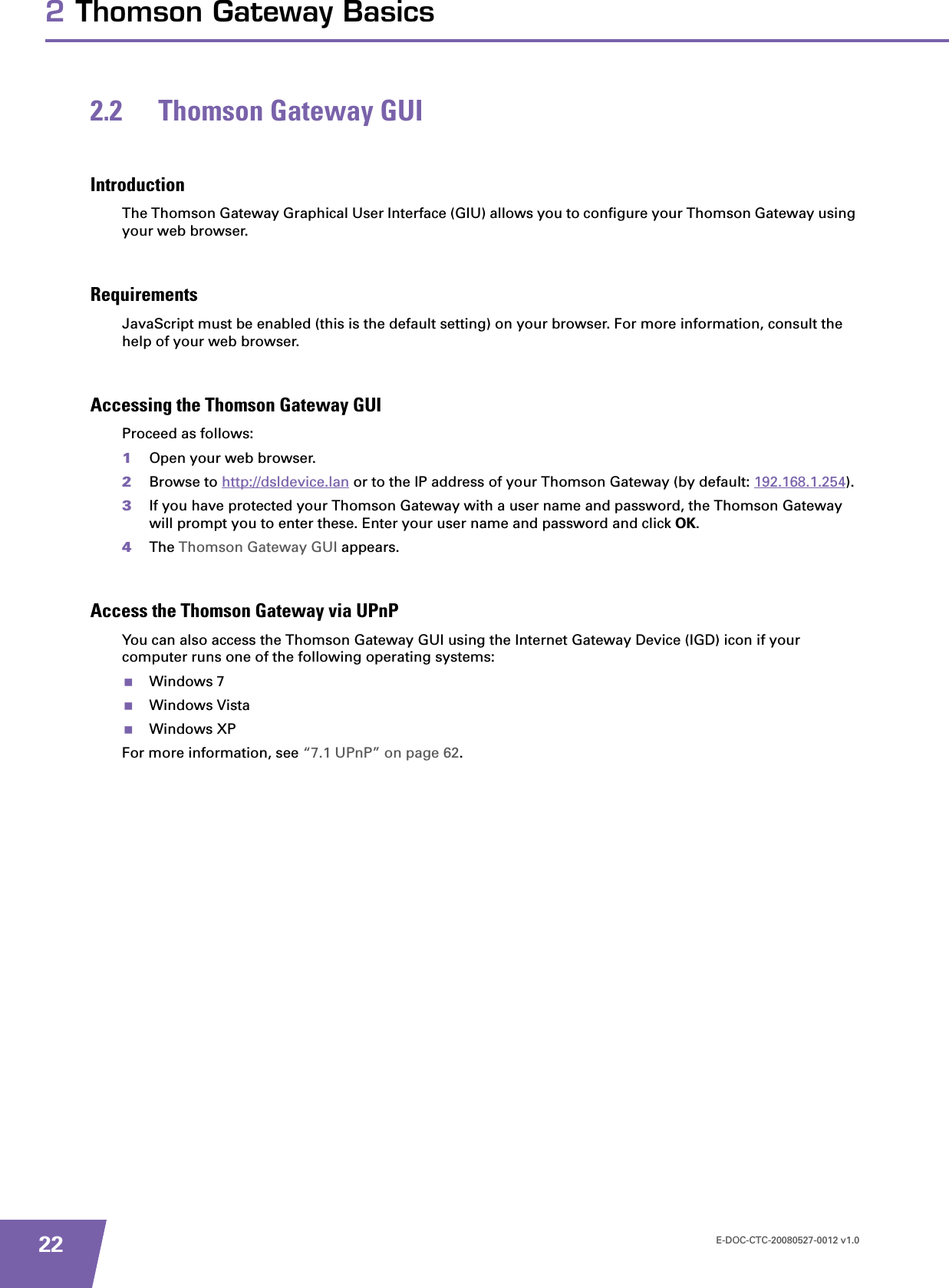 E-DOC-CTC-20080527-0012 v1.0222 Thomson Gateway Basics2.2 Thomson Gateway GUIIntroductionThe Thomson Gateway Graphical User Interface (GIU) allows you to configure your Thomson Gateway using your web browser.RequirementsJavaScript must be enabled (this is the default setting) on your browser. For more information, consult the help of your web browser.Accessing the Thomson Gateway GUIProceed as follows:1Open your web browser.2Browse to http://dsldevice.lan or to the IP address of your Thomson Gateway (by default: 192.168.1.254).3If you have protected your Thomson Gateway with a user name and password, the Thomson Gateway will prompt you to enter these. Enter your user name and password and click OK.4The Thomson Gateway GUI appears.Access the Thomson Gateway via UPnPYou can also access the Thomson Gateway GUI using the Internet Gateway Device (IGD) icon if your computer runs one of the following operating systems:Windows 7Windows VistaWindows XPFor more information, see “7.1 UPnP” on page 62.