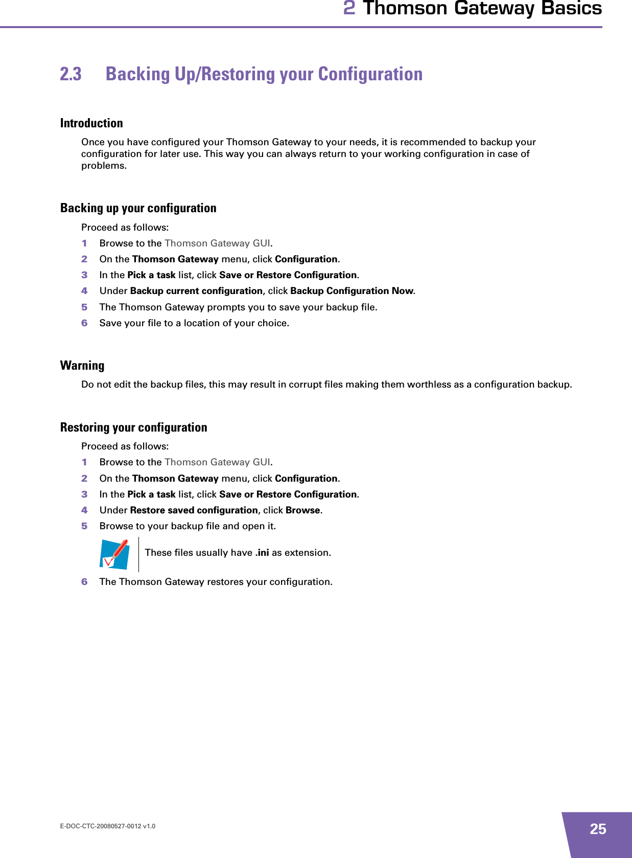 E-DOC-CTC-20080527-0012 v1.0 252 Thomson Gateway Basics2.3 Backing Up/Restoring your ConfigurationIntroductionOnce you have configured your Thomson Gateway to your needs, it is recommended to backup your configuration for later use. This way you can always return to your working configuration in case of problems.Backing up your configurationProceed as follows:1Browse to the Thomson Gateway GUI.2On the Thomson Gateway menu, click Configuration.3In the Pick a task list, click Save or Restore Configuration.4Under Backup current configuration, click Backup Configuration Now.5The Thomson Gateway prompts you to save your backup file.6Save your file to a location of your choice.WarningDo not edit the backup files, this may result in corrupt files making them worthless as a configuration backup.Restoring your configurationProceed as follows:1Browse to the Thomson Gateway GUI.2On the Thomson Gateway menu, click Configuration.3In the Pick a task list, click Save or Restore Configuration.4Under Restore saved configuration, click Browse.5Browse to your backup file and open it.6The Thomson Gateway restores your configuration.These files usually have .ini as extension.