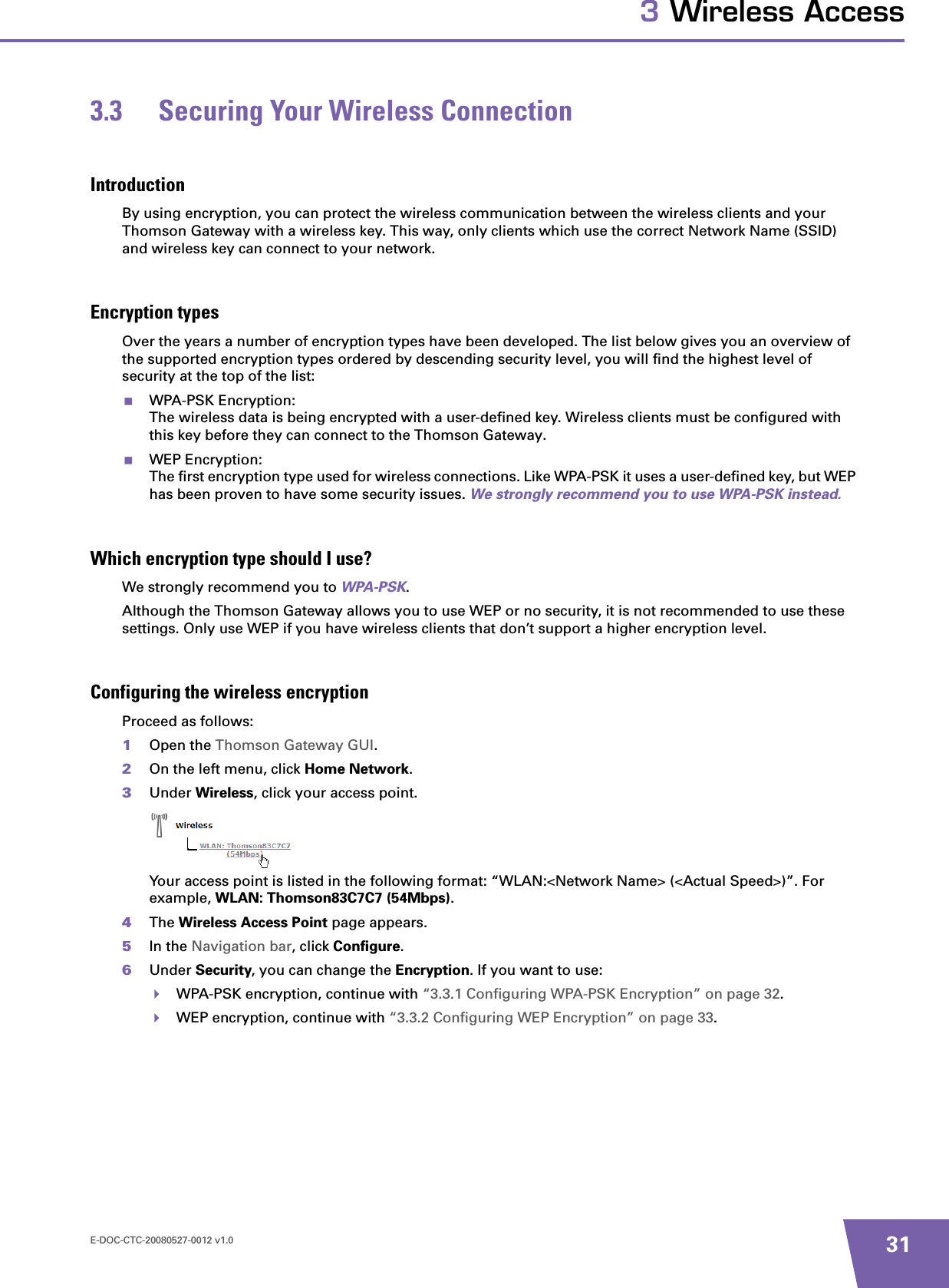 E-DOC-CTC-20080527-0012 v1.0 313 Wireless Access3.3 Securing Your Wireless ConnectionIntroductionBy using encryption, you can protect the wireless communication between the wireless clients and your Thomson Gateway with a wireless key. This way, only clients which use the correct Network Name (SSID) and wireless key can connect to your network.Encryption typesOver the years a number of encryption types have been developed. The list below gives you an overview of the supported encryption types ordered by descending security level, you will find the highest level of security at the top of the list:WPA-PSK Encryption:The wireless data is being encrypted with a user-defined key. Wireless clients must be configured with this key before they can connect to the Thomson Gateway. WEP Encryption:The first encryption type used for wireless connections. Like WPA-PSK it uses a user-defined key, but WEP has been proven to have some security issues. We strongly recommend you to use WPA-PSK instead.Which encryption type should I use?We strongly recommend you to WPA-PSK.Although the Thomson Gateway allows you to use WEP or no security, it is not recommended to use these settings. Only use WEP if you have wireless clients that don’t support a higher encryption level.Configuring the wireless encryptionProceed as follows:1Open the Thomson Gateway GUI.2On the left menu, click Home Network.3Under Wireless, click your access point.Your access point is listed in the following format: “WLAN:&lt;Network Name&gt; (&lt;Actual Speed&gt;)”. For example, WLAN: Thomson83C7C7 (54Mbps).4The Wireless Access Point page appears.5In the Navigation bar, click Configure.6Under Security, you can change the Encryption. If you want to use:WPA-PSK encryption, continue with “3.3.1 Configuring WPA-PSK Encryption” on page 32.WEP encryption, continue with “3.3.2 Configuring WEP Encryption” on page 33.