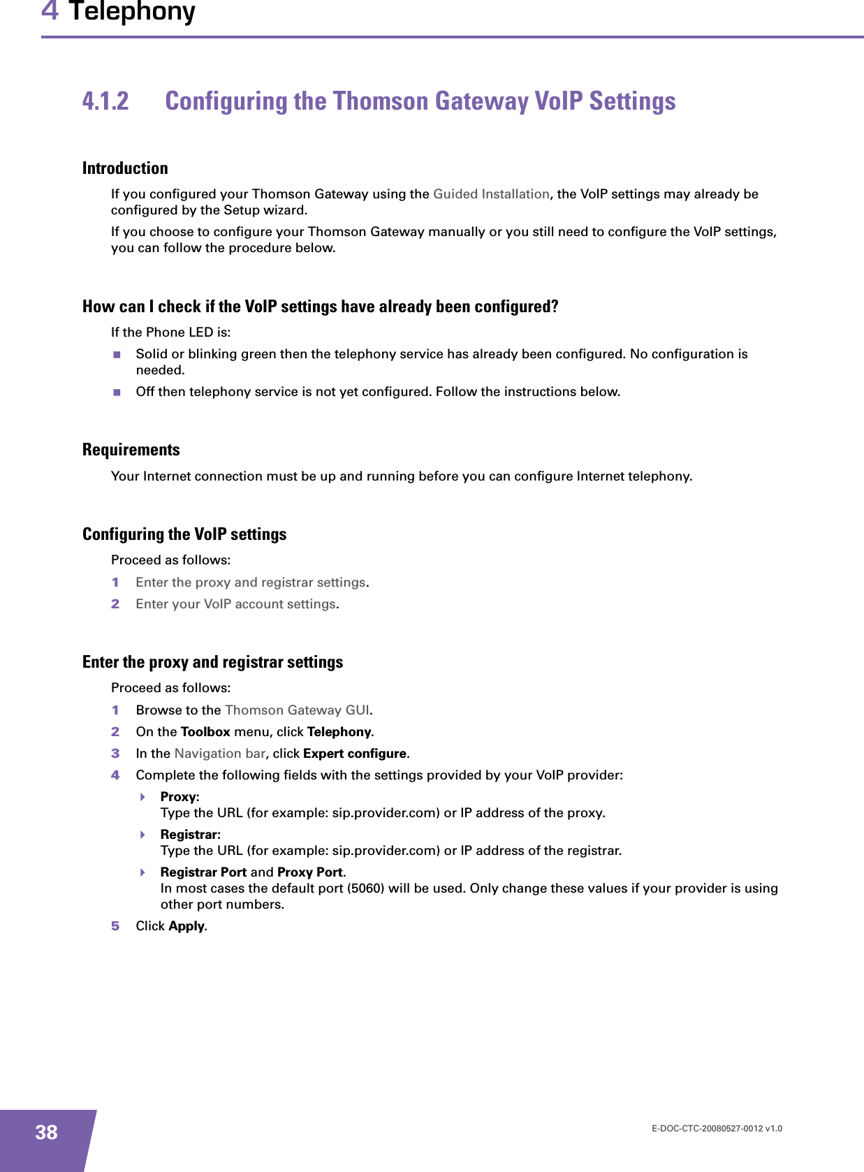 E-DOC-CTC-20080527-0012 v1.0384 Telephony4.1.2 Configuring the Thomson Gateway VoIP SettingsIntroductionIf you configured your Thomson Gateway using the Guided Installation, the VoIP settings may already be configured by the Setup wizard.If you choose to configure your Thomson Gateway manually or you still need to configure the VoIP settings, you can follow the procedure below.How can I check if the VoIP settings have already been configured?If the Phone LED is:Solid or blinking green then the telephony service has already been configured. No configuration is needed.Off then telephony service is not yet configured. Follow the instructions below.RequirementsYour Internet connection must be up and running before you can configure Internet telephony.Configuring the VoIP settingsProceed as follows:1Enter the proxy and registrar settings.2Enter your VoIP account settings.Enter the proxy and registrar settingsProceed as follows:1Browse to the Thomson Gateway GUI.2On the Toolbox menu, click Telephony.3In the Navigation bar, click Expert configure.4Complete the following fields with the settings provided by your VoIP provider:Proxy:Type the URL (for example: sip.provider.com) or IP address of the proxy.Registrar:Type the URL (for example: sip.provider.com) or IP address of the registrar.Registrar Port and Proxy Port.In most cases the default port (5060) will be used. Only change these values if your provider is using other port numbers.5Click Apply.