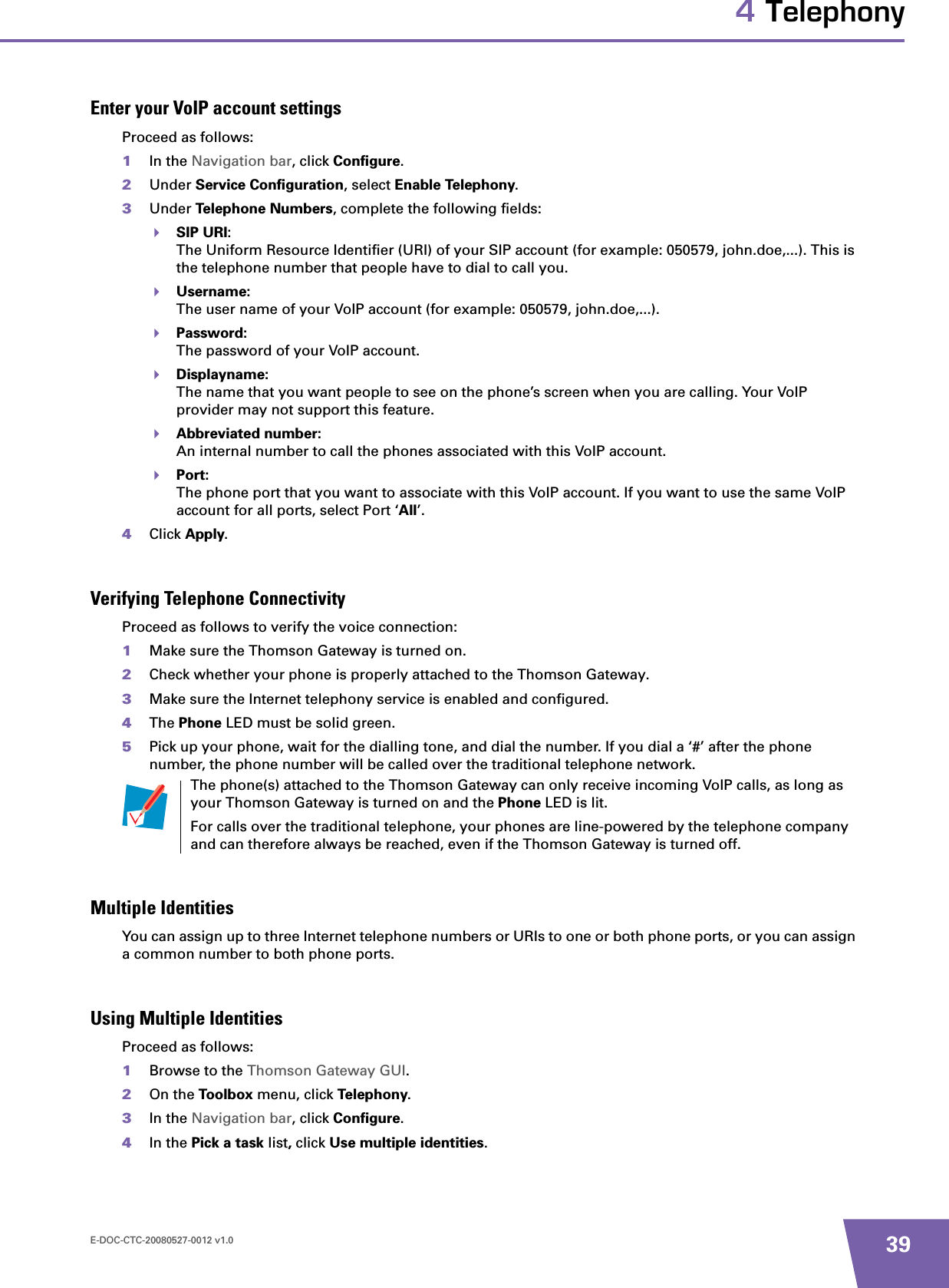 E-DOC-CTC-20080527-0012 v1.0 394 TelephonyEnter your VoIP account settingsProceed as follows:1In the Navigation bar, click Configure.2Under Service Configuration, select Enable Telephony.3Under Telephone Numbers, complete the following fields:SIP URI:The Uniform Resource Identifier (URI) of your SIP account (for example: 050579, john.doe,...). This is the telephone number that people have to dial to call you.Username:The user name of your VoIP account (for example: 050579, john.doe,...).Password:The password of your VoIP account.Displayname:The name that you want people to see on the phone’s screen when you are calling. Your VoIP provider may not support this feature.Abbreviated number:An internal number to call the phones associated with this VoIP account.Port:The phone port that you want to associate with this VoIP account. If you want to use the same VoIP account for all ports, select Port ‘All’.4Click Apply.Verifying Telephone ConnectivityProceed as follows to verify the voice connection:1Make sure the Thomson Gateway is turned on.2Check whether your phone is properly attached to the Thomson Gateway.3Make sure the Internet telephony service is enabled and configured.4The Phone LED must be solid green.5Pick up your phone, wait for the dialling tone, and dial the number. If you dial a ‘#’ after the phone number, the phone number will be called over the traditional telephone network.Multiple IdentitiesYou can assign up to three Internet telephone numbers or URIs to one or both phone ports, or you can assign a common number to both phone ports.Using Multiple IdentitiesProceed as follows:1Browse to the Thomson Gateway GUI.2On the Toolbox menu, click Telephony.3In the Navigation bar, click Configure.4In the Pick a task list,click Use multiple identities.The phone(s) attached to the Thomson Gateway can only receive incoming VoIP calls, as long as your Thomson Gateway is turned on and the Phone LED is lit.For calls over the traditional telephone, your phones are line-powered by the telephone company and can therefore always be reached, even if the Thomson Gateway is turned off.