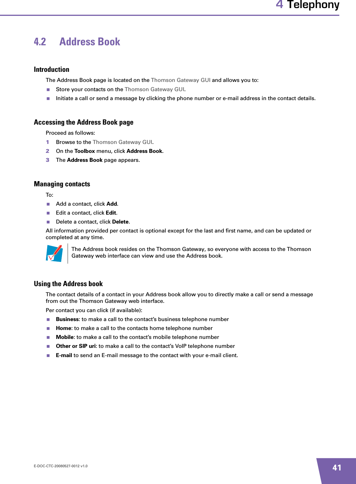 E-DOC-CTC-20080527-0012 v1.0 414 Telephony4.2 Address BookIntroductionThe Address Book page is located on the Thomson Gateway GUI and allows you to:Store your contacts on the Thomson Gateway GUI.Initiate a call or send a message by clicking the phone number or e-mail address in the contact details.Accessing the Address Book pageProceed as follows:1Browse to the Thomson Gateway GUI.2On the Toolbox menu, click Address Book.3The Address Book page appears.Managing contactsTo:Add a contact, click Add.Edit a contact, click Edit.Delete a contact, click Delete.All information provided per contact is optional except for the last and first name, and can be updated or completed at any time.Using the Address bookThe contact details of a contact in your Address book allow you to directly make a call or send a message from out the Thomson Gateway web interface.Per contact you can click (if available):Business: to make a call to the contact’s business telephone numberHome: to make a call to the contacts home telephone numberMobile: to make a call to the contact’s mobile telephone numberOther or SIP uri: to make a call to the contact’s VoIP telephone number E-mail to send an E-mail message to the contact with your e-mail client.The Address book resides on the Thomson Gateway, so everyone with access to the Thomson Gateway web interface can view and use the Address book.