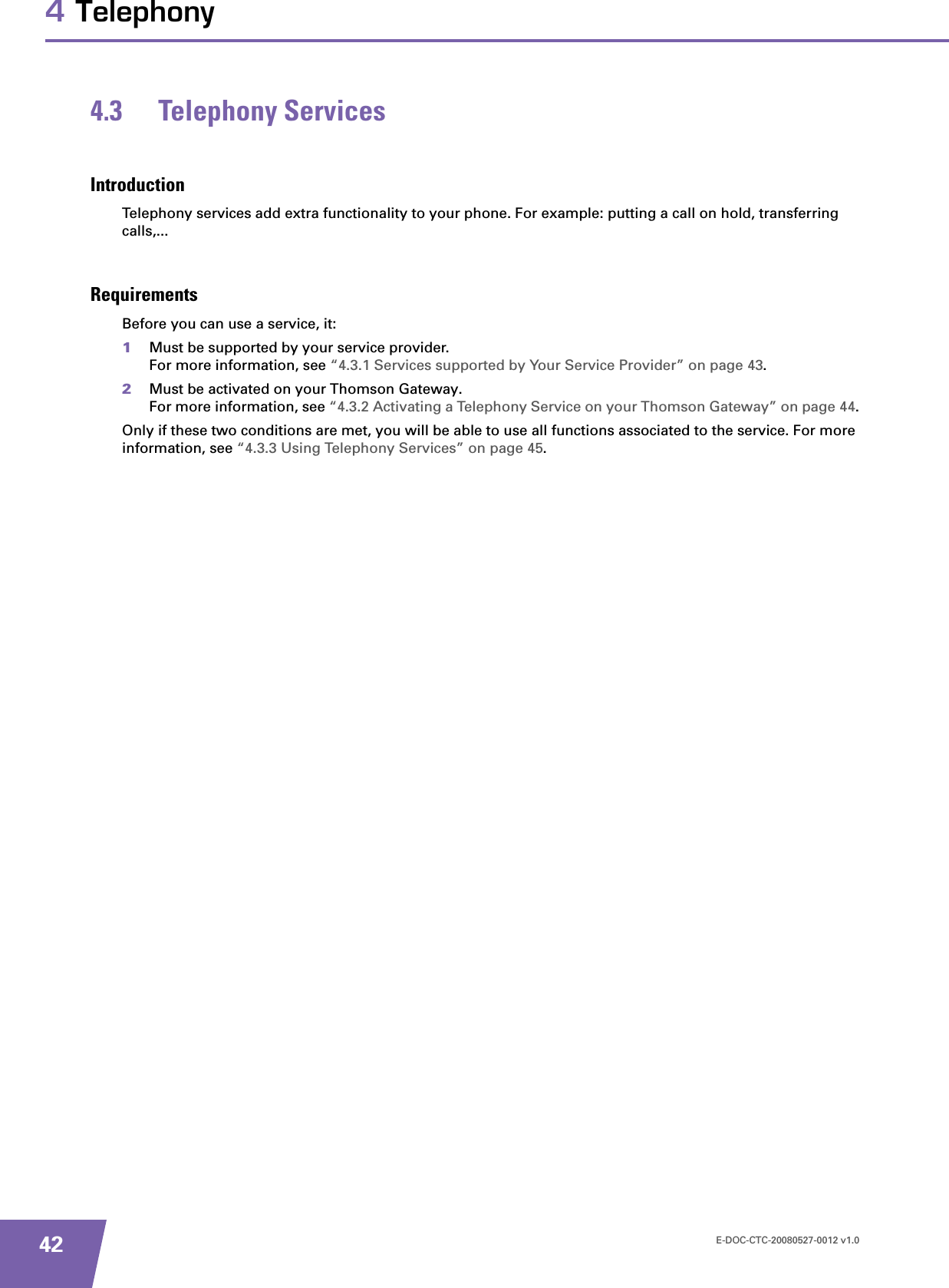 E-DOC-CTC-20080527-0012 v1.0424 Telephony4.3 Telephony ServicesIntroductionTelephony services add extra functionality to your phone. For example: putting a call on hold, transferring calls,...RequirementsBefore you can use a service, it:1Must be supported by your service provider.For more information, see “4.3.1 Services supported by Your Service Provider” on page 43.2Must be activated on your Thomson Gateway.For more information, see “4.3.2 Activating a Telephony Service on your Thomson Gateway” on page 44.Only if these two conditions are met, you will be able to use all functions associated to the service. For more information, see “4.3.3 Using Telephony Services” on page 45.