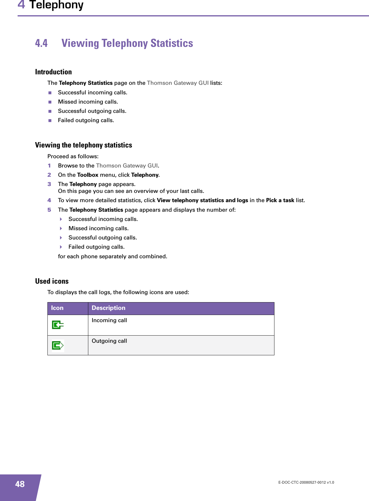 E-DOC-CTC-20080527-0012 v1.0484 Telephony4.4 Viewing Telephony StatisticsIntroductionThe Telephony Statistics page on the Thomson Gateway GUI lists:Successful incoming calls.Missed incoming calls.Successful outgoing calls.Failed outgoing calls.Viewing the telephony statisticsProceed as follows:1Browse to the Thomson Gateway GUI.2On the Toolbox menu, click Telephony.3The Telephony page appears.On this page you can see an overview of your last calls.4To view more detailed statistics, click View telephony statistics and logs in the Pick a task list.5The Telephony Statistics page appears and displays the number of:Successful incoming calls.Missed incoming calls.Successful outgoing calls.Failed outgoing calls.for each phone separately and combined.Used iconsTo displays the call logs, the following icons are used:Icon DescriptionIncoming callOutgoing call