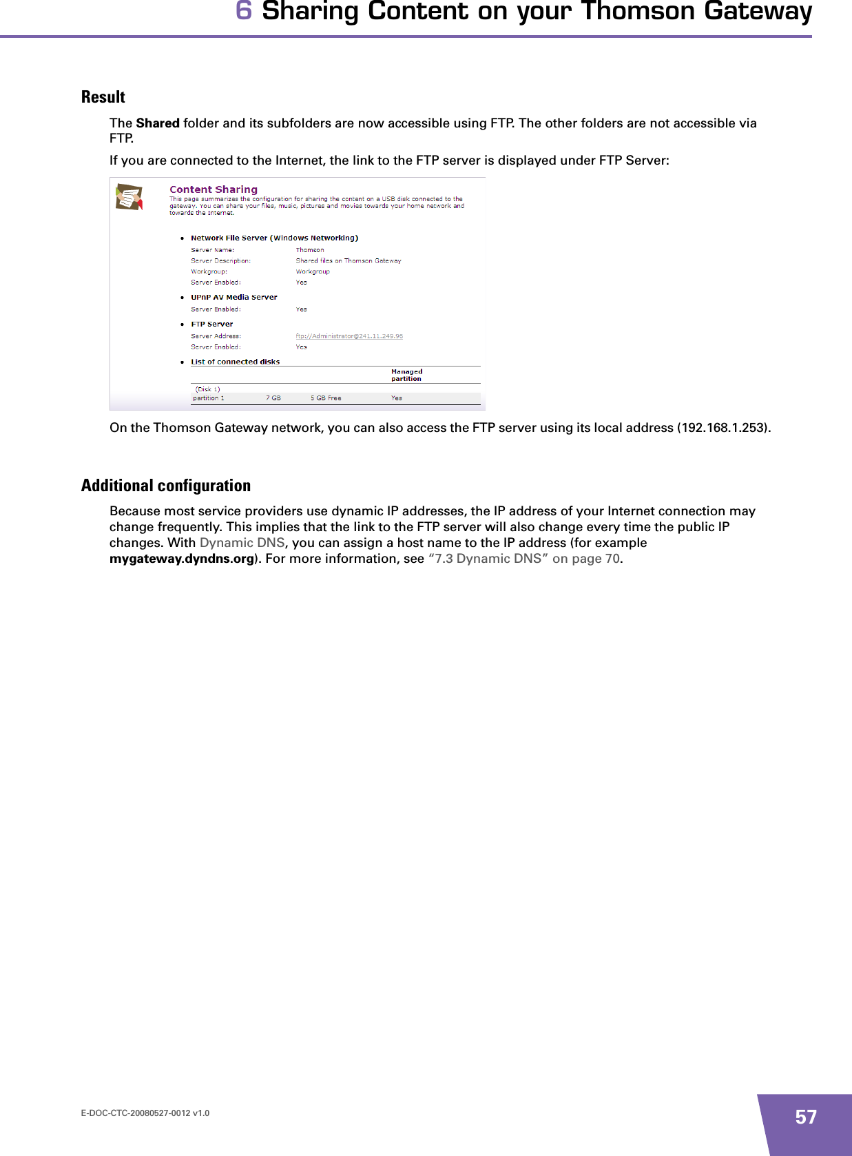 E-DOC-CTC-20080527-0012 v1.0 576 Sharing Content on your Thomson GatewayResultThe Shared folder and its subfolders are now accessible using FTP. The other folders are not accessible via FTP.If you are connected to the Internet, the link to the FTP server is displayed under FTP Server:On the Thomson Gateway network, you can also access the FTP server using its local address (192.168.1.253).Additional configurationBecause most service providers use dynamic IP addresses, the IP address of your Internet connection may change frequently. This implies that the link to the FTP server will also change every time the public IP changes. With Dynamic DNS, you can assign a host name to the IP address (for example mygateway.dyndns.org). For more information, see “7.3 Dynamic DNS” on page 70.